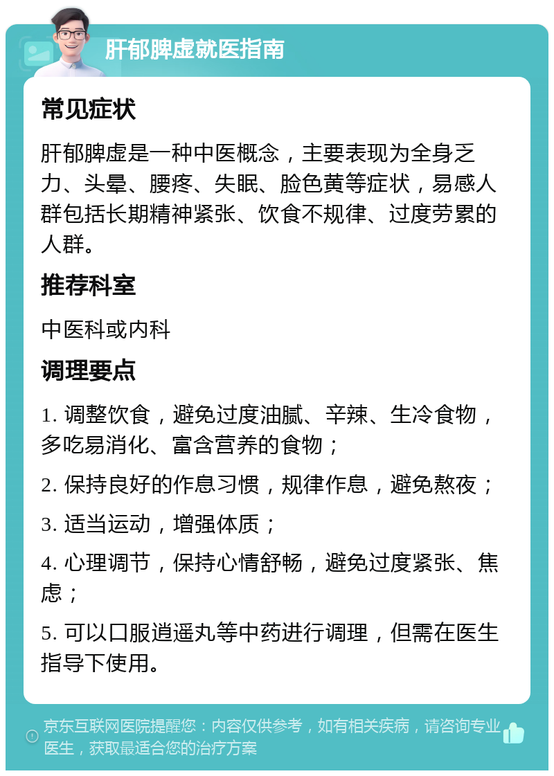 肝郁脾虚就医指南 常见症状 肝郁脾虚是一种中医概念，主要表现为全身乏力、头晕、腰疼、失眠、脸色黄等症状，易感人群包括长期精神紧张、饮食不规律、过度劳累的人群。 推荐科室 中医科或内科 调理要点 1. 调整饮食，避免过度油腻、辛辣、生冷食物，多吃易消化、富含营养的食物； 2. 保持良好的作息习惯，规律作息，避免熬夜； 3. 适当运动，增强体质； 4. 心理调节，保持心情舒畅，避免过度紧张、焦虑； 5. 可以口服逍遥丸等中药进行调理，但需在医生指导下使用。