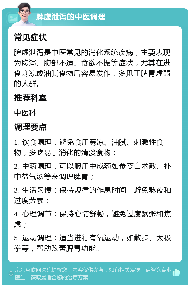 脾虚泄泻的中医调理 常见症状 脾虚泄泻是中医常见的消化系统疾病，主要表现为腹泻、腹部不适、食欲不振等症状，尤其在进食寒凉或油腻食物后容易发作，多见于脾胃虚弱的人群。 推荐科室 中医科 调理要点 1. 饮食调理：避免食用寒凉、油腻、刺激性食物，多吃易于消化的清淡食物； 2. 中药调理：可以服用中成药如参苓白术散、补中益气汤等来调理脾胃； 3. 生活习惯：保持规律的作息时间，避免熬夜和过度劳累； 4. 心理调节：保持心情舒畅，避免过度紧张和焦虑； 5. 运动调理：适当进行有氧运动，如散步、太极拳等，帮助改善脾胃功能。