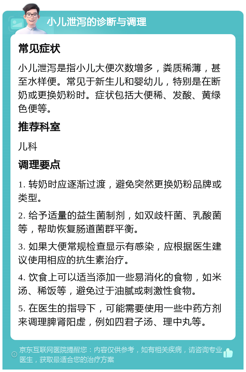 小儿泄泻的诊断与调理 常见症状 小儿泄泻是指小儿大便次数增多，粪质稀薄，甚至水样便。常见于新生儿和婴幼儿，特别是在断奶或更换奶粉时。症状包括大便稀、发酸、黄绿色便等。 推荐科室 儿科 调理要点 1. 转奶时应逐渐过渡，避免突然更换奶粉品牌或类型。 2. 给予适量的益生菌制剂，如双歧杆菌、乳酸菌等，帮助恢复肠道菌群平衡。 3. 如果大便常规检查显示有感染，应根据医生建议使用相应的抗生素治疗。 4. 饮食上可以适当添加一些易消化的食物，如米汤、稀饭等，避免过于油腻或刺激性食物。 5. 在医生的指导下，可能需要使用一些中药方剂来调理脾肾阳虚，例如四君子汤、理中丸等。