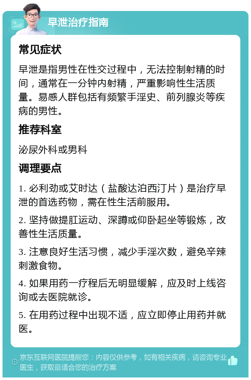 早泄治疗指南 常见症状 早泄是指男性在性交过程中，无法控制射精的时间，通常在一分钟内射精，严重影响性生活质量。易感人群包括有频繁手淫史、前列腺炎等疾病的男性。 推荐科室 泌尿外科或男科 调理要点 1. 必利劲或艾时达（盐酸达泊西汀片）是治疗早泄的首选药物，需在性生活前服用。 2. 坚持做提肛运动、深蹲或仰卧起坐等锻炼，改善性生活质量。 3. 注意良好生活习惯，减少手淫次数，避免辛辣刺激食物。 4. 如果用药一疗程后无明显缓解，应及时上线咨询或去医院就诊。 5. 在用药过程中出现不适，应立即停止用药并就医。