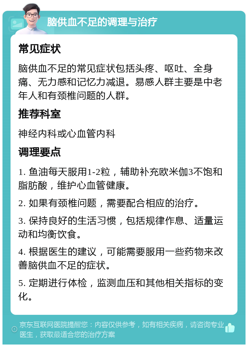 脑供血不足的调理与治疗 常见症状 脑供血不足的常见症状包括头疼、呕吐、全身痛、无力感和记忆力减退。易感人群主要是中老年人和有颈椎问题的人群。 推荐科室 神经内科或心血管内科 调理要点 1. 鱼油每天服用1-2粒，辅助补充欧米伽3不饱和脂肪酸，维护心血管健康。 2. 如果有颈椎问题，需要配合相应的治疗。 3. 保持良好的生活习惯，包括规律作息、适量运动和均衡饮食。 4. 根据医生的建议，可能需要服用一些药物来改善脑供血不足的症状。 5. 定期进行体检，监测血压和其他相关指标的变化。