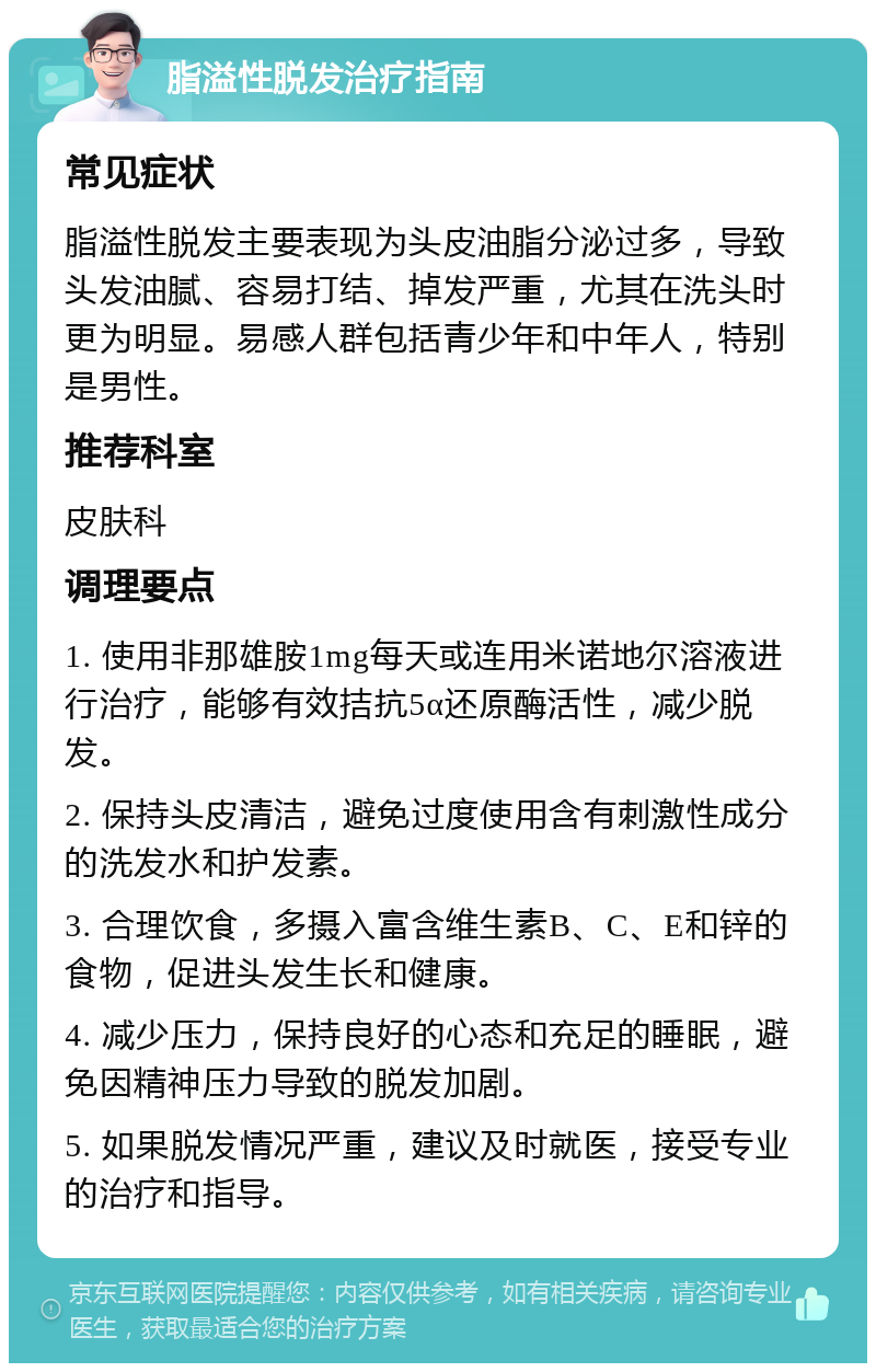 脂溢性脱发治疗指南 常见症状 脂溢性脱发主要表现为头皮油脂分泌过多，导致头发油腻、容易打结、掉发严重，尤其在洗头时更为明显。易感人群包括青少年和中年人，特别是男性。 推荐科室 皮肤科 调理要点 1. 使用非那雄胺1mg每天或连用米诺地尔溶液进行治疗，能够有效拮抗5α还原酶活性，减少脱发。 2. 保持头皮清洁，避免过度使用含有刺激性成分的洗发水和护发素。 3. 合理饮食，多摄入富含维生素B、C、E和锌的食物，促进头发生长和健康。 4. 减少压力，保持良好的心态和充足的睡眠，避免因精神压力导致的脱发加剧。 5. 如果脱发情况严重，建议及时就医，接受专业的治疗和指导。