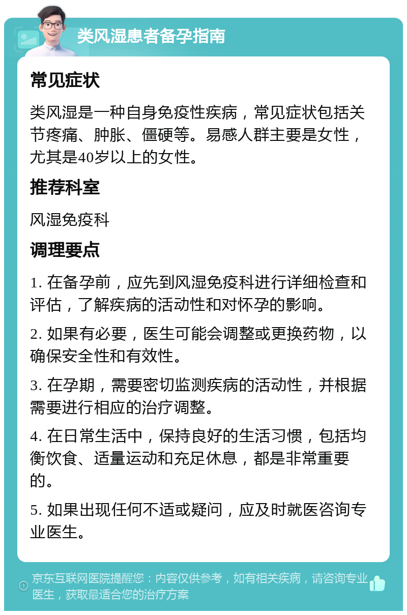 类风湿患者备孕指南 常见症状 类风湿是一种自身免疫性疾病，常见症状包括关节疼痛、肿胀、僵硬等。易感人群主要是女性，尤其是40岁以上的女性。 推荐科室 风湿免疫科 调理要点 1. 在备孕前，应先到风湿免疫科进行详细检查和评估，了解疾病的活动性和对怀孕的影响。 2. 如果有必要，医生可能会调整或更换药物，以确保安全性和有效性。 3. 在孕期，需要密切监测疾病的活动性，并根据需要进行相应的治疗调整。 4. 在日常生活中，保持良好的生活习惯，包括均衡饮食、适量运动和充足休息，都是非常重要的。 5. 如果出现任何不适或疑问，应及时就医咨询专业医生。