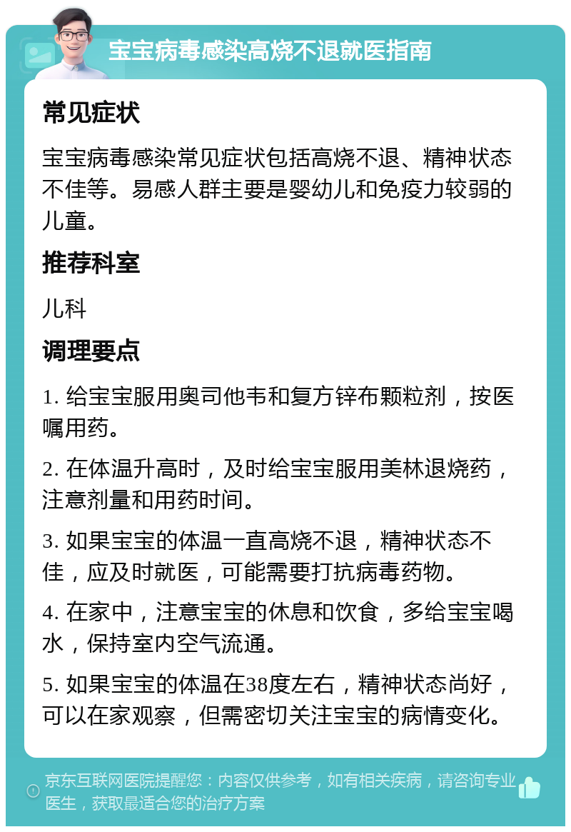 宝宝病毒感染高烧不退就医指南 常见症状 宝宝病毒感染常见症状包括高烧不退、精神状态不佳等。易感人群主要是婴幼儿和免疫力较弱的儿童。 推荐科室 儿科 调理要点 1. 给宝宝服用奥司他韦和复方锌布颗粒剂，按医嘱用药。 2. 在体温升高时，及时给宝宝服用美林退烧药，注意剂量和用药时间。 3. 如果宝宝的体温一直高烧不退，精神状态不佳，应及时就医，可能需要打抗病毒药物。 4. 在家中，注意宝宝的休息和饮食，多给宝宝喝水，保持室内空气流通。 5. 如果宝宝的体温在38度左右，精神状态尚好，可以在家观察，但需密切关注宝宝的病情变化。