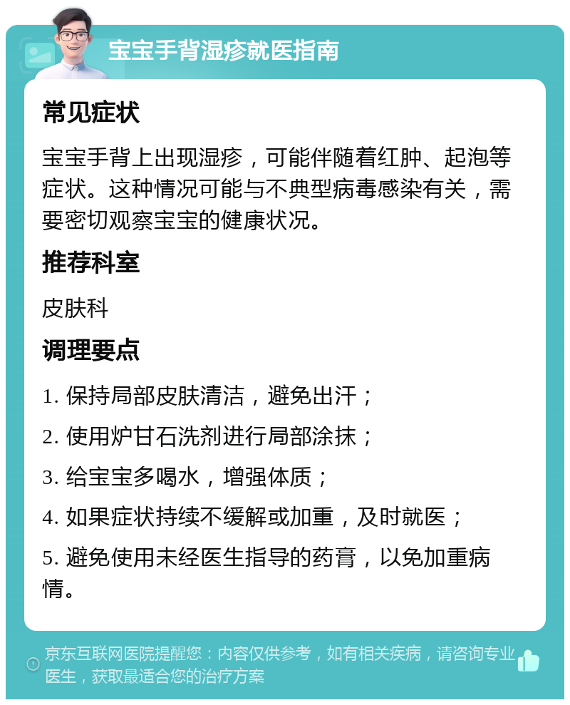 宝宝手背湿疹就医指南 常见症状 宝宝手背上出现湿疹，可能伴随着红肿、起泡等症状。这种情况可能与不典型病毒感染有关，需要密切观察宝宝的健康状况。 推荐科室 皮肤科 调理要点 1. 保持局部皮肤清洁，避免出汗； 2. 使用炉甘石洗剂进行局部涂抹； 3. 给宝宝多喝水，增强体质； 4. 如果症状持续不缓解或加重，及时就医； 5. 避免使用未经医生指导的药膏，以免加重病情。