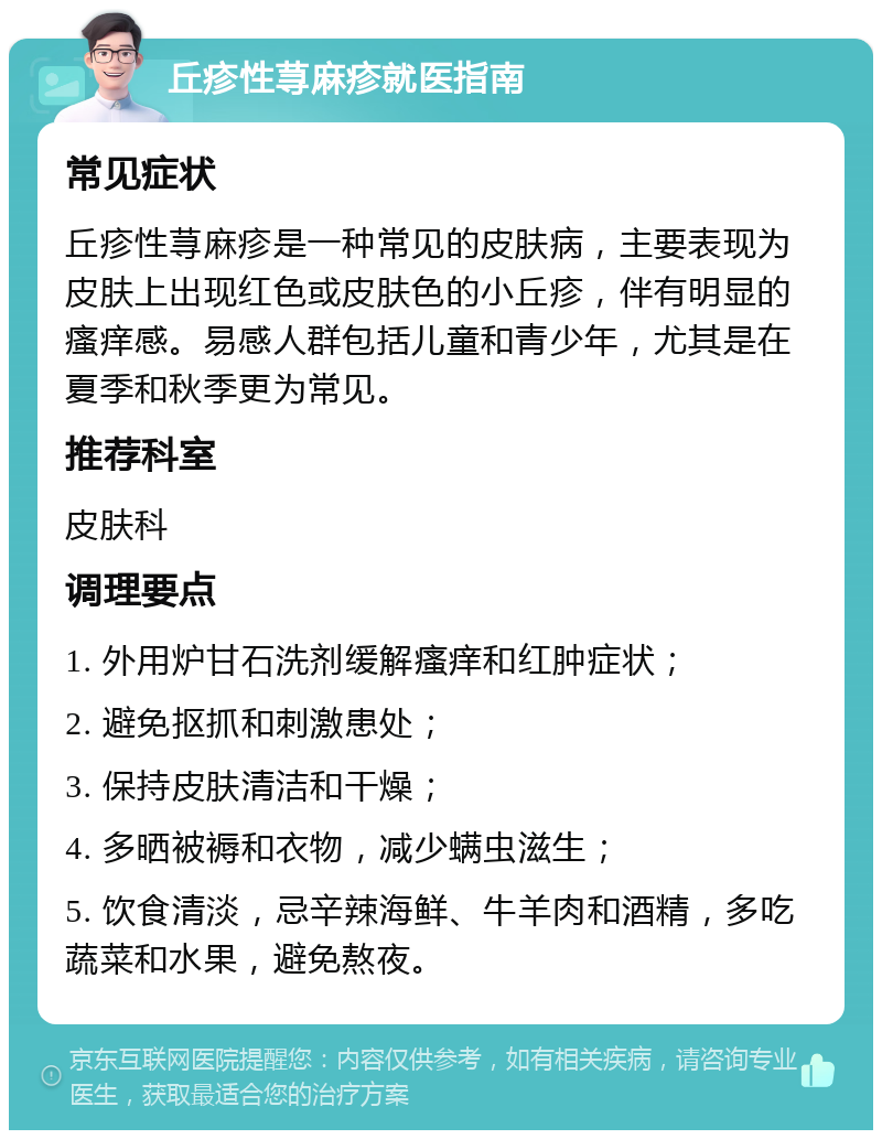 丘疹性荨麻疹就医指南 常见症状 丘疹性荨麻疹是一种常见的皮肤病，主要表现为皮肤上出现红色或皮肤色的小丘疹，伴有明显的瘙痒感。易感人群包括儿童和青少年，尤其是在夏季和秋季更为常见。 推荐科室 皮肤科 调理要点 1. 外用炉甘石洗剂缓解瘙痒和红肿症状； 2. 避免抠抓和刺激患处； 3. 保持皮肤清洁和干燥； 4. 多晒被褥和衣物，减少螨虫滋生； 5. 饮食清淡，忌辛辣海鲜、牛羊肉和酒精，多吃蔬菜和水果，避免熬夜。