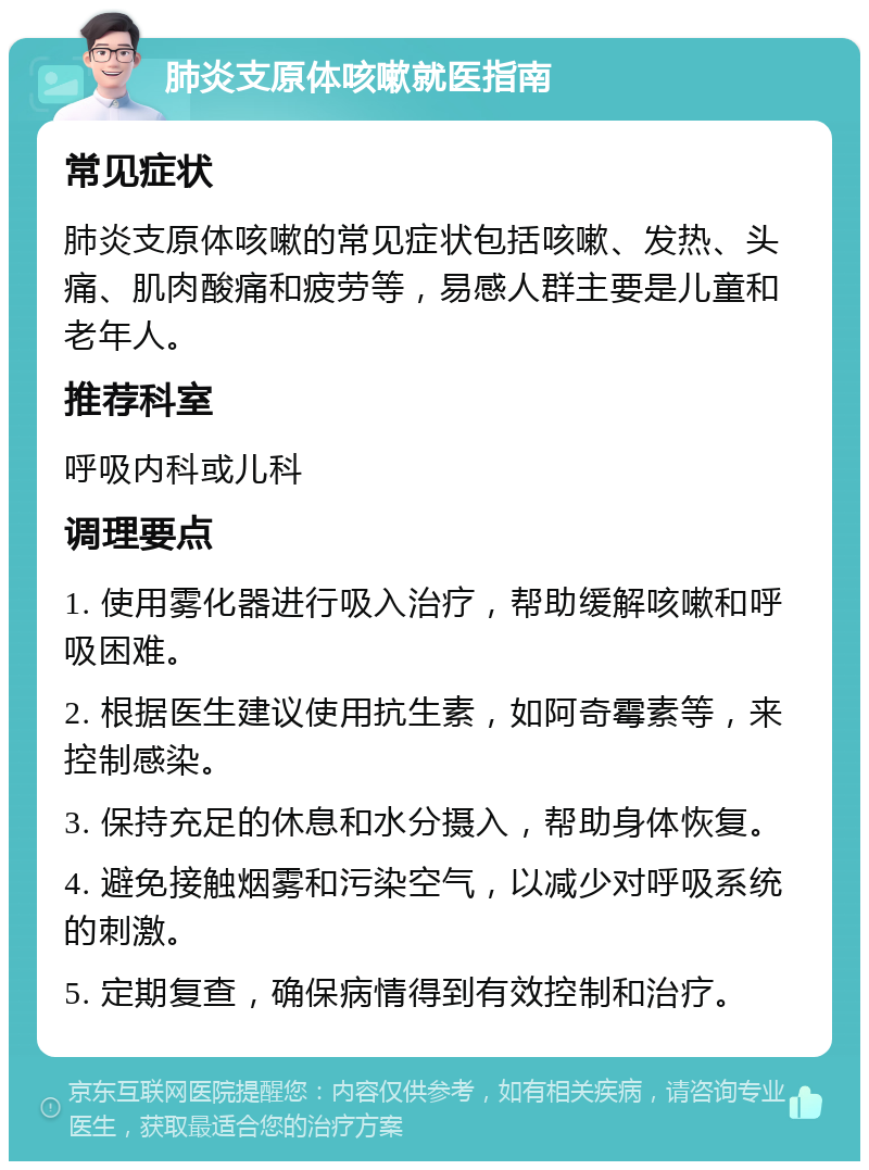 肺炎支原体咳嗽就医指南 常见症状 肺炎支原体咳嗽的常见症状包括咳嗽、发热、头痛、肌肉酸痛和疲劳等，易感人群主要是儿童和老年人。 推荐科室 呼吸内科或儿科 调理要点 1. 使用雾化器进行吸入治疗，帮助缓解咳嗽和呼吸困难。 2. 根据医生建议使用抗生素，如阿奇霉素等，来控制感染。 3. 保持充足的休息和水分摄入，帮助身体恢复。 4. 避免接触烟雾和污染空气，以减少对呼吸系统的刺激。 5. 定期复查，确保病情得到有效控制和治疗。