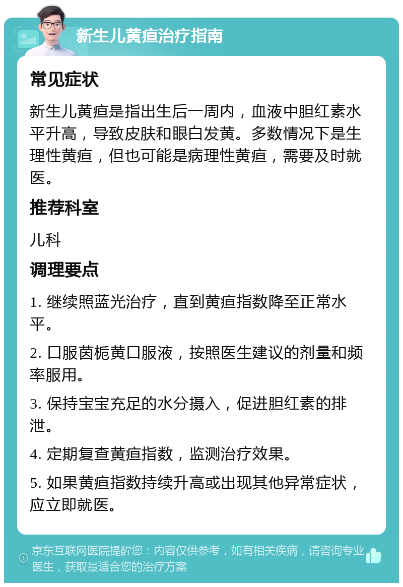 新生儿黄疸治疗指南 常见症状 新生儿黄疸是指出生后一周内，血液中胆红素水平升高，导致皮肤和眼白发黄。多数情况下是生理性黄疸，但也可能是病理性黄疸，需要及时就医。 推荐科室 儿科 调理要点 1. 继续照蓝光治疗，直到黄疸指数降至正常水平。 2. 口服茵栀黄口服液，按照医生建议的剂量和频率服用。 3. 保持宝宝充足的水分摄入，促进胆红素的排泄。 4. 定期复查黄疸指数，监测治疗效果。 5. 如果黄疸指数持续升高或出现其他异常症状，应立即就医。