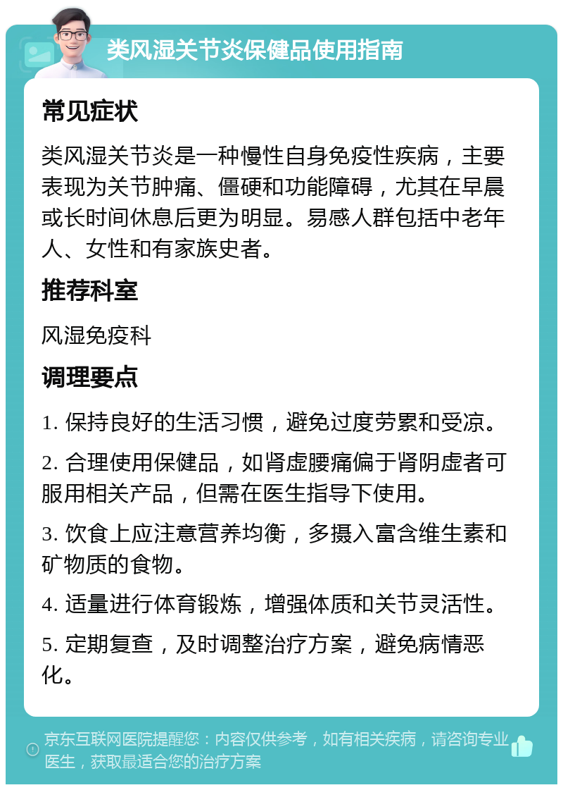 类风湿关节炎保健品使用指南 常见症状 类风湿关节炎是一种慢性自身免疫性疾病，主要表现为关节肿痛、僵硬和功能障碍，尤其在早晨或长时间休息后更为明显。易感人群包括中老年人、女性和有家族史者。 推荐科室 风湿免疫科 调理要点 1. 保持良好的生活习惯，避免过度劳累和受凉。 2. 合理使用保健品，如肾虚腰痛偏于肾阴虚者可服用相关产品，但需在医生指导下使用。 3. 饮食上应注意营养均衡，多摄入富含维生素和矿物质的食物。 4. 适量进行体育锻炼，增强体质和关节灵活性。 5. 定期复查，及时调整治疗方案，避免病情恶化。