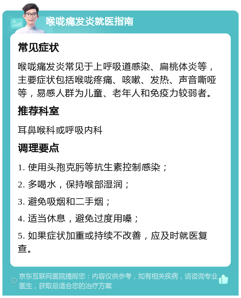 喉咙痛发炎就医指南 常见症状 喉咙痛发炎常见于上呼吸道感染、扁桃体炎等，主要症状包括喉咙疼痛、咳嗽、发热、声音嘶哑等，易感人群为儿童、老年人和免疫力较弱者。 推荐科室 耳鼻喉科或呼吸内科 调理要点 1. 使用头孢克肟等抗生素控制感染； 2. 多喝水，保持喉部湿润； 3. 避免吸烟和二手烟； 4. 适当休息，避免过度用嗓； 5. 如果症状加重或持续不改善，应及时就医复查。