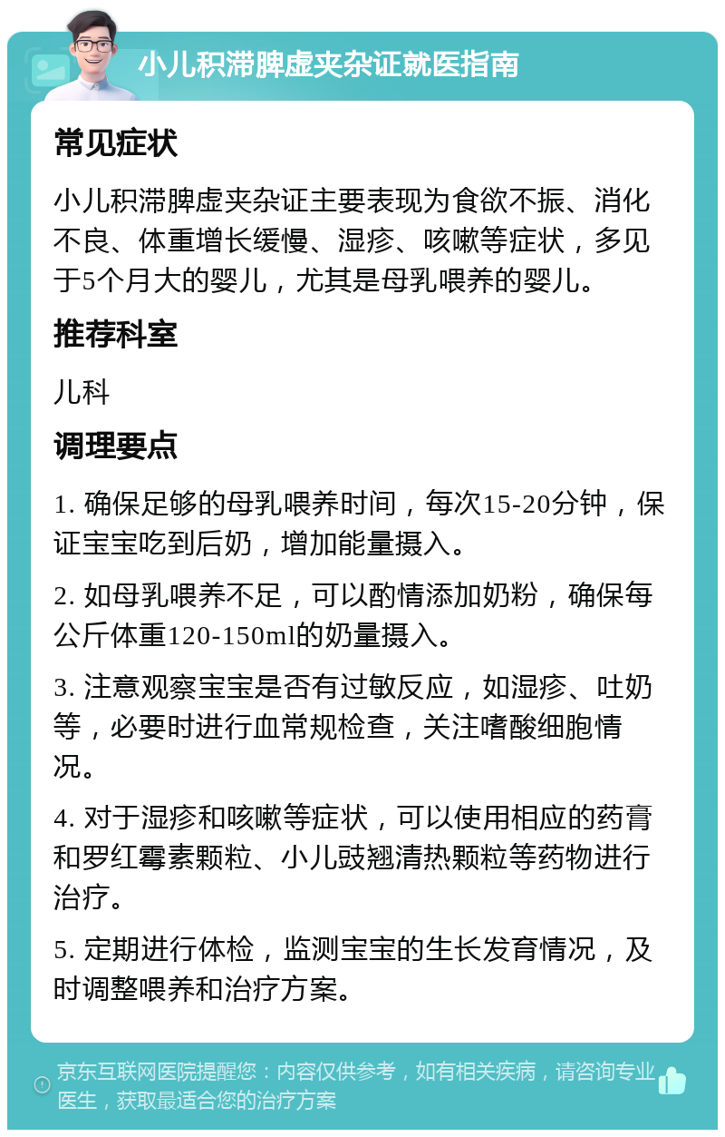 小儿积滞脾虚夹杂证就医指南 常见症状 小儿积滞脾虚夹杂证主要表现为食欲不振、消化不良、体重增长缓慢、湿疹、咳嗽等症状，多见于5个月大的婴儿，尤其是母乳喂养的婴儿。 推荐科室 儿科 调理要点 1. 确保足够的母乳喂养时间，每次15-20分钟，保证宝宝吃到后奶，增加能量摄入。 2. 如母乳喂养不足，可以酌情添加奶粉，确保每公斤体重120-150ml的奶量摄入。 3. 注意观察宝宝是否有过敏反应，如湿疹、吐奶等，必要时进行血常规检查，关注嗜酸细胞情况。 4. 对于湿疹和咳嗽等症状，可以使用相应的药膏和罗红霉素颗粒、小儿豉翘清热颗粒等药物进行治疗。 5. 定期进行体检，监测宝宝的生长发育情况，及时调整喂养和治疗方案。