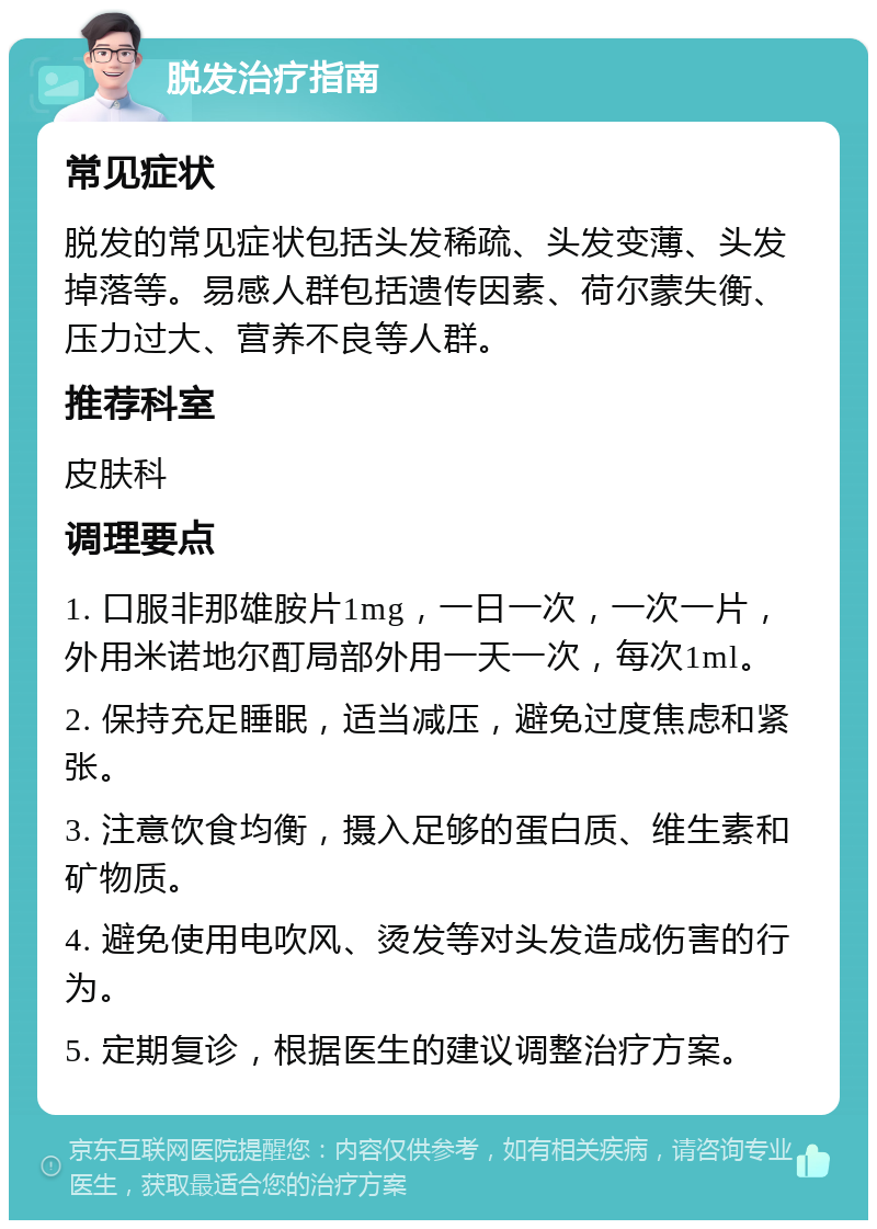 脱发治疗指南 常见症状 脱发的常见症状包括头发稀疏、头发变薄、头发掉落等。易感人群包括遗传因素、荷尔蒙失衡、压力过大、营养不良等人群。 推荐科室 皮肤科 调理要点 1. 口服非那雄胺片1mg，一日一次，一次一片，外用米诺地尔酊局部外用一天一次，每次1ml。 2. 保持充足睡眠，适当减压，避免过度焦虑和紧张。 3. 注意饮食均衡，摄入足够的蛋白质、维生素和矿物质。 4. 避免使用电吹风、烫发等对头发造成伤害的行为。 5. 定期复诊，根据医生的建议调整治疗方案。