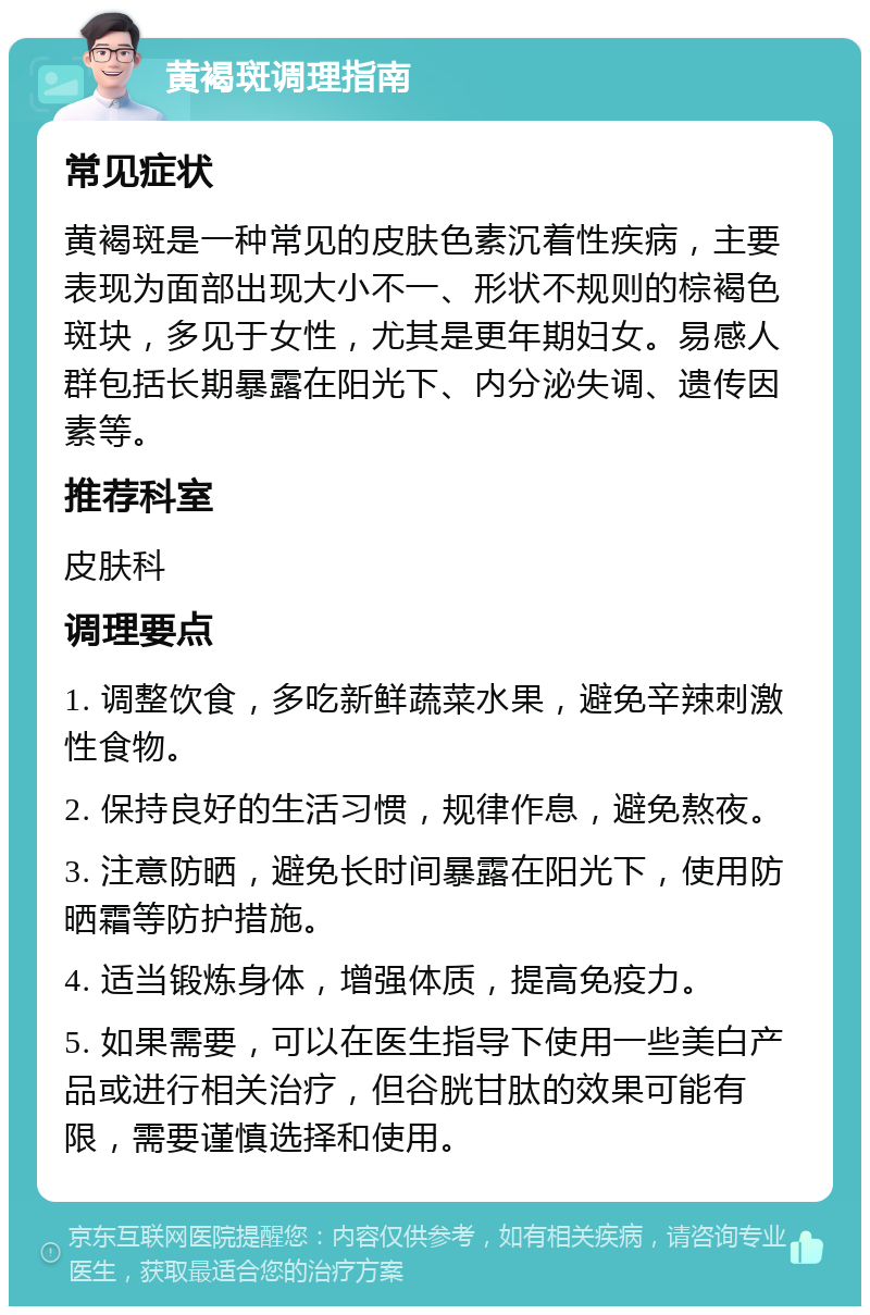 黄褐斑调理指南 常见症状 黄褐斑是一种常见的皮肤色素沉着性疾病，主要表现为面部出现大小不一、形状不规则的棕褐色斑块，多见于女性，尤其是更年期妇女。易感人群包括长期暴露在阳光下、内分泌失调、遗传因素等。 推荐科室 皮肤科 调理要点 1. 调整饮食，多吃新鲜蔬菜水果，避免辛辣刺激性食物。 2. 保持良好的生活习惯，规律作息，避免熬夜。 3. 注意防晒，避免长时间暴露在阳光下，使用防晒霜等防护措施。 4. 适当锻炼身体，增强体质，提高免疫力。 5. 如果需要，可以在医生指导下使用一些美白产品或进行相关治疗，但谷胱甘肽的效果可能有限，需要谨慎选择和使用。