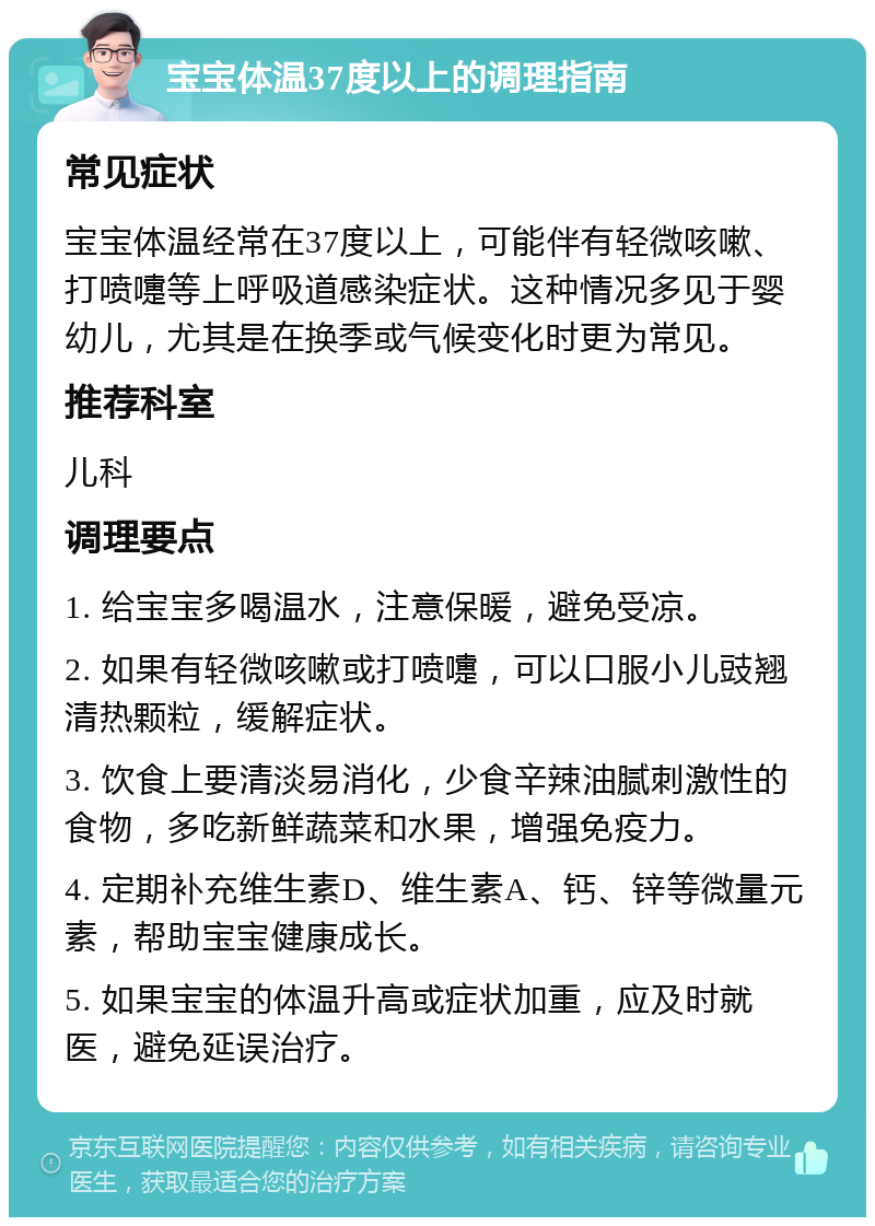 宝宝体温37度以上的调理指南 常见症状 宝宝体温经常在37度以上，可能伴有轻微咳嗽、打喷嚏等上呼吸道感染症状。这种情况多见于婴幼儿，尤其是在换季或气候变化时更为常见。 推荐科室 儿科 调理要点 1. 给宝宝多喝温水，注意保暖，避免受凉。 2. 如果有轻微咳嗽或打喷嚏，可以口服小儿豉翘清热颗粒，缓解症状。 3. 饮食上要清淡易消化，少食辛辣油腻刺激性的食物，多吃新鲜蔬菜和水果，增强免疫力。 4. 定期补充维生素D、维生素A、钙、锌等微量元素，帮助宝宝健康成长。 5. 如果宝宝的体温升高或症状加重，应及时就医，避免延误治疗。