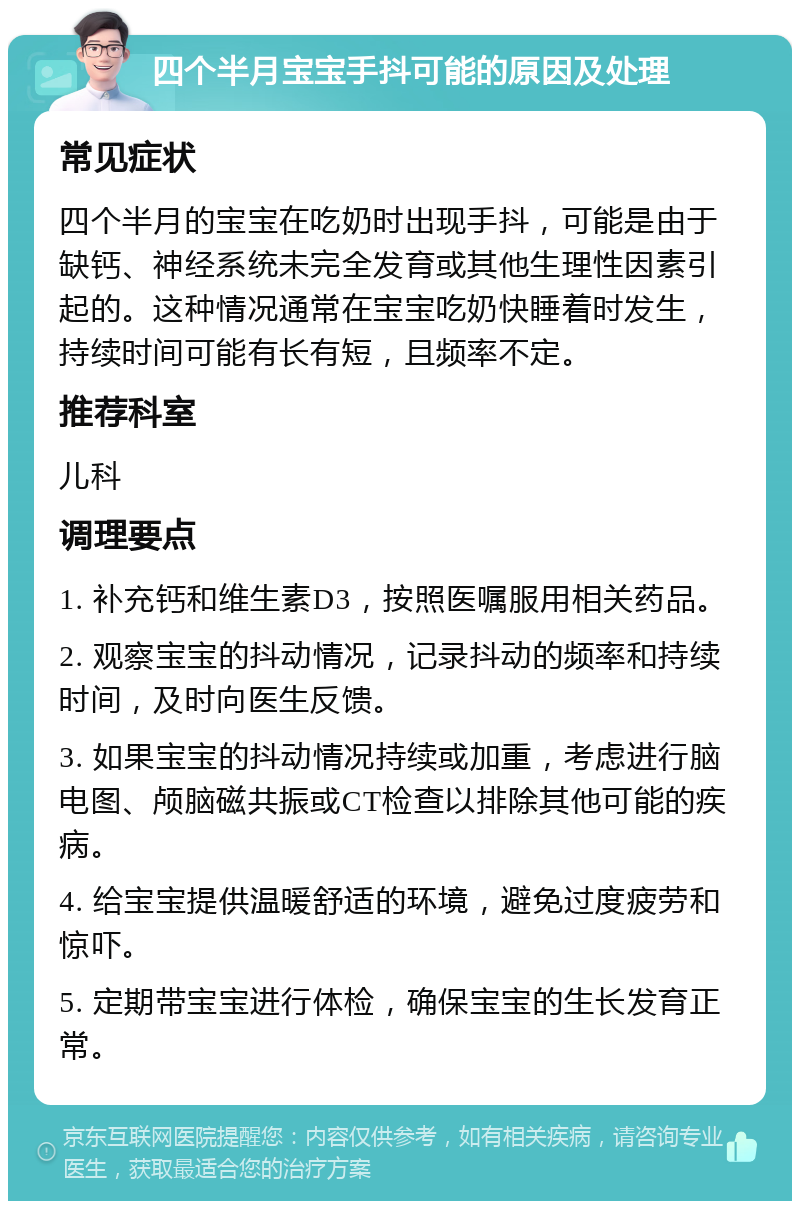 四个半月宝宝手抖可能的原因及处理 常见症状 四个半月的宝宝在吃奶时出现手抖，可能是由于缺钙、神经系统未完全发育或其他生理性因素引起的。这种情况通常在宝宝吃奶快睡着时发生，持续时间可能有长有短，且频率不定。 推荐科室 儿科 调理要点 1. 补充钙和维生素D3，按照医嘱服用相关药品。 2. 观察宝宝的抖动情况，记录抖动的频率和持续时间，及时向医生反馈。 3. 如果宝宝的抖动情况持续或加重，考虑进行脑电图、颅脑磁共振或CT检查以排除其他可能的疾病。 4. 给宝宝提供温暖舒适的环境，避免过度疲劳和惊吓。 5. 定期带宝宝进行体检，确保宝宝的生长发育正常。