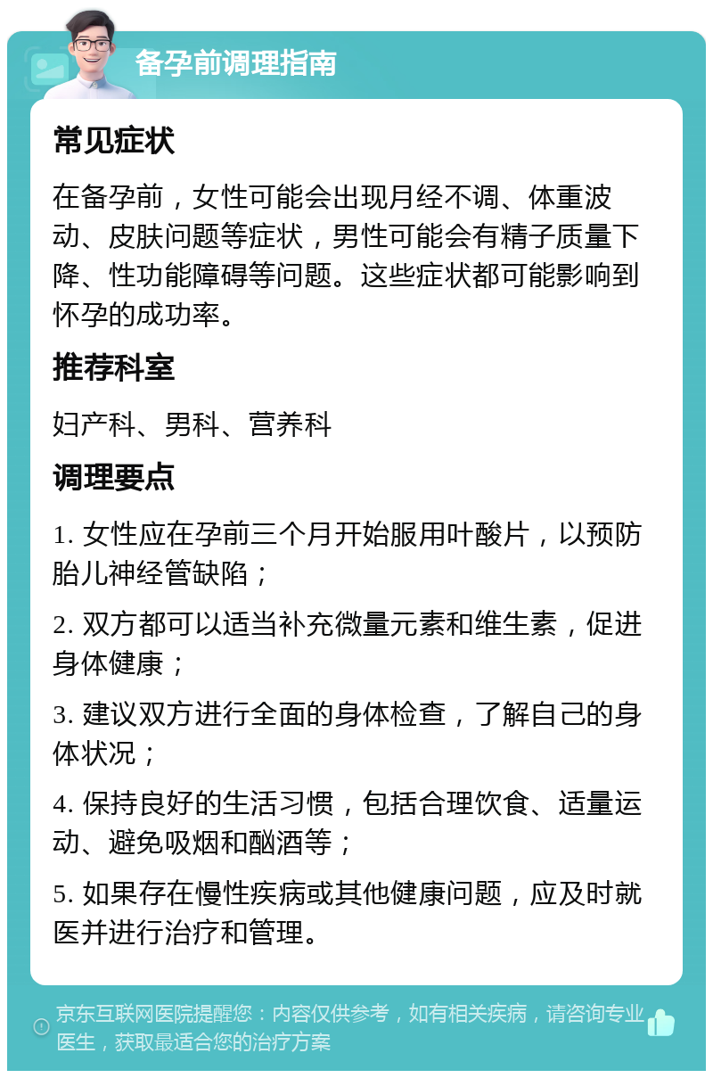 备孕前调理指南 常见症状 在备孕前，女性可能会出现月经不调、体重波动、皮肤问题等症状，男性可能会有精子质量下降、性功能障碍等问题。这些症状都可能影响到怀孕的成功率。 推荐科室 妇产科、男科、营养科 调理要点 1. 女性应在孕前三个月开始服用叶酸片，以预防胎儿神经管缺陷； 2. 双方都可以适当补充微量元素和维生素，促进身体健康； 3. 建议双方进行全面的身体检查，了解自己的身体状况； 4. 保持良好的生活习惯，包括合理饮食、适量运动、避免吸烟和酗酒等； 5. 如果存在慢性疾病或其他健康问题，应及时就医并进行治疗和管理。