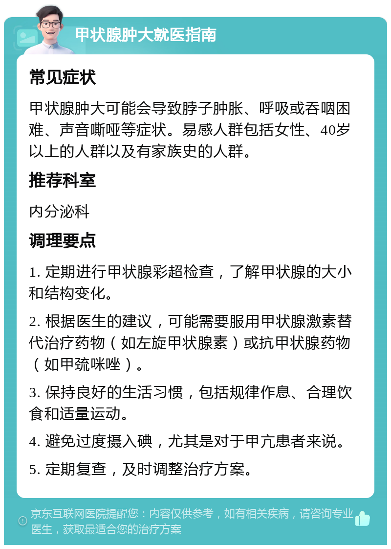 甲状腺肿大就医指南 常见症状 甲状腺肿大可能会导致脖子肿胀、呼吸或吞咽困难、声音嘶哑等症状。易感人群包括女性、40岁以上的人群以及有家族史的人群。 推荐科室 内分泌科 调理要点 1. 定期进行甲状腺彩超检查，了解甲状腺的大小和结构变化。 2. 根据医生的建议，可能需要服用甲状腺激素替代治疗药物（如左旋甲状腺素）或抗甲状腺药物（如甲巯咪唑）。 3. 保持良好的生活习惯，包括规律作息、合理饮食和适量运动。 4. 避免过度摄入碘，尤其是对于甲亢患者来说。 5. 定期复查，及时调整治疗方案。