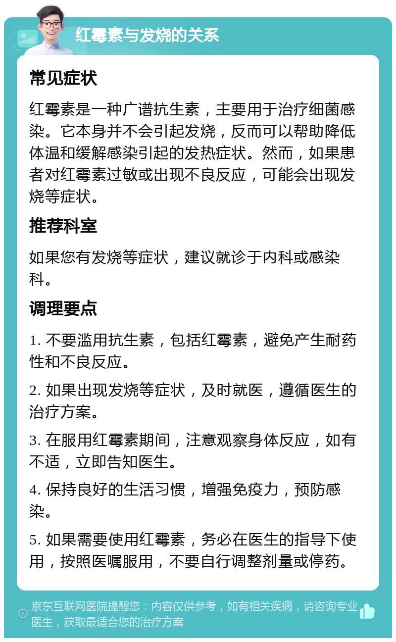 红霉素与发烧的关系 常见症状 红霉素是一种广谱抗生素，主要用于治疗细菌感染。它本身并不会引起发烧，反而可以帮助降低体温和缓解感染引起的发热症状。然而，如果患者对红霉素过敏或出现不良反应，可能会出现发烧等症状。 推荐科室 如果您有发烧等症状，建议就诊于内科或感染科。 调理要点 1. 不要滥用抗生素，包括红霉素，避免产生耐药性和不良反应。 2. 如果出现发烧等症状，及时就医，遵循医生的治疗方案。 3. 在服用红霉素期间，注意观察身体反应，如有不适，立即告知医生。 4. 保持良好的生活习惯，增强免疫力，预防感染。 5. 如果需要使用红霉素，务必在医生的指导下使用，按照医嘱服用，不要自行调整剂量或停药。