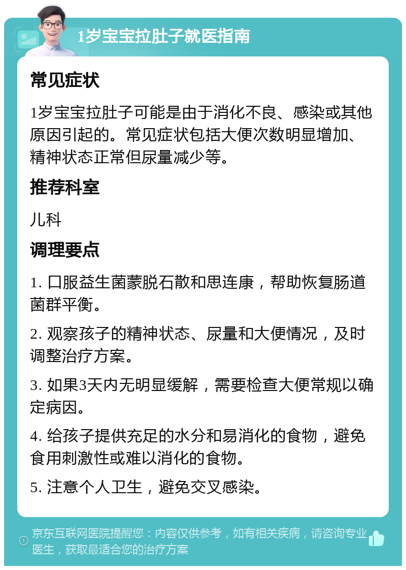 1岁宝宝拉肚子就医指南 常见症状 1岁宝宝拉肚子可能是由于消化不良、感染或其他原因引起的。常见症状包括大便次数明显增加、精神状态正常但尿量减少等。 推荐科室 儿科 调理要点 1. 口服益生菌蒙脱石散和思连康，帮助恢复肠道菌群平衡。 2. 观察孩子的精神状态、尿量和大便情况，及时调整治疗方案。 3. 如果3天内无明显缓解，需要检查大便常规以确定病因。 4. 给孩子提供充足的水分和易消化的食物，避免食用刺激性或难以消化的食物。 5. 注意个人卫生，避免交叉感染。