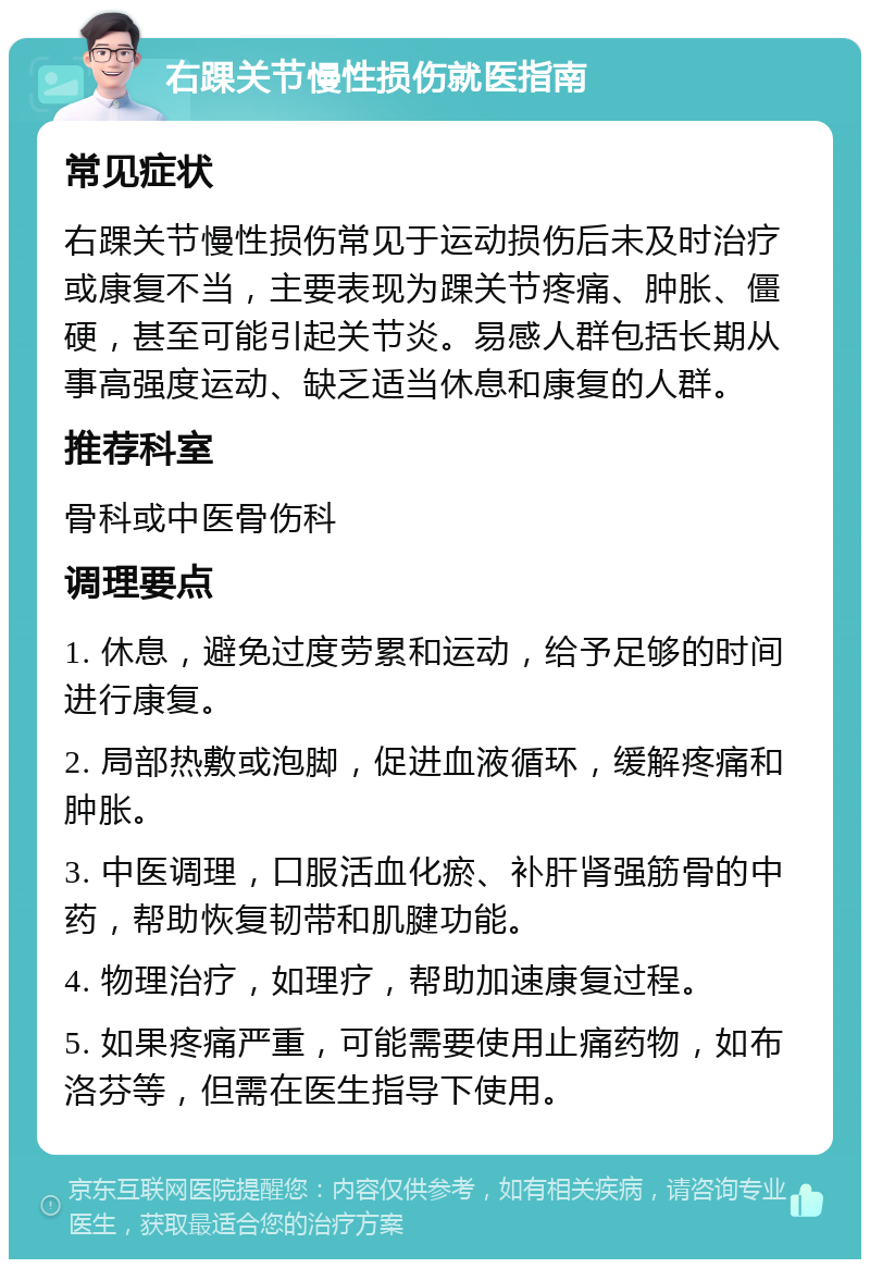 右踝关节慢性损伤就医指南 常见症状 右踝关节慢性损伤常见于运动损伤后未及时治疗或康复不当，主要表现为踝关节疼痛、肿胀、僵硬，甚至可能引起关节炎。易感人群包括长期从事高强度运动、缺乏适当休息和康复的人群。 推荐科室 骨科或中医骨伤科 调理要点 1. 休息，避免过度劳累和运动，给予足够的时间进行康复。 2. 局部热敷或泡脚，促进血液循环，缓解疼痛和肿胀。 3. 中医调理，口服活血化瘀、补肝肾强筋骨的中药，帮助恢复韧带和肌腱功能。 4. 物理治疗，如理疗，帮助加速康复过程。 5. 如果疼痛严重，可能需要使用止痛药物，如布洛芬等，但需在医生指导下使用。