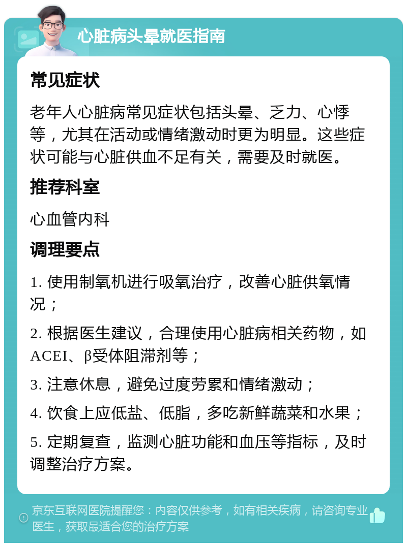 心脏病头晕就医指南 常见症状 老年人心脏病常见症状包括头晕、乏力、心悸等，尤其在活动或情绪激动时更为明显。这些症状可能与心脏供血不足有关，需要及时就医。 推荐科室 心血管内科 调理要点 1. 使用制氧机进行吸氧治疗，改善心脏供氧情况； 2. 根据医生建议，合理使用心脏病相关药物，如ACEI、β受体阻滞剂等； 3. 注意休息，避免过度劳累和情绪激动； 4. 饮食上应低盐、低脂，多吃新鲜蔬菜和水果； 5. 定期复查，监测心脏功能和血压等指标，及时调整治疗方案。