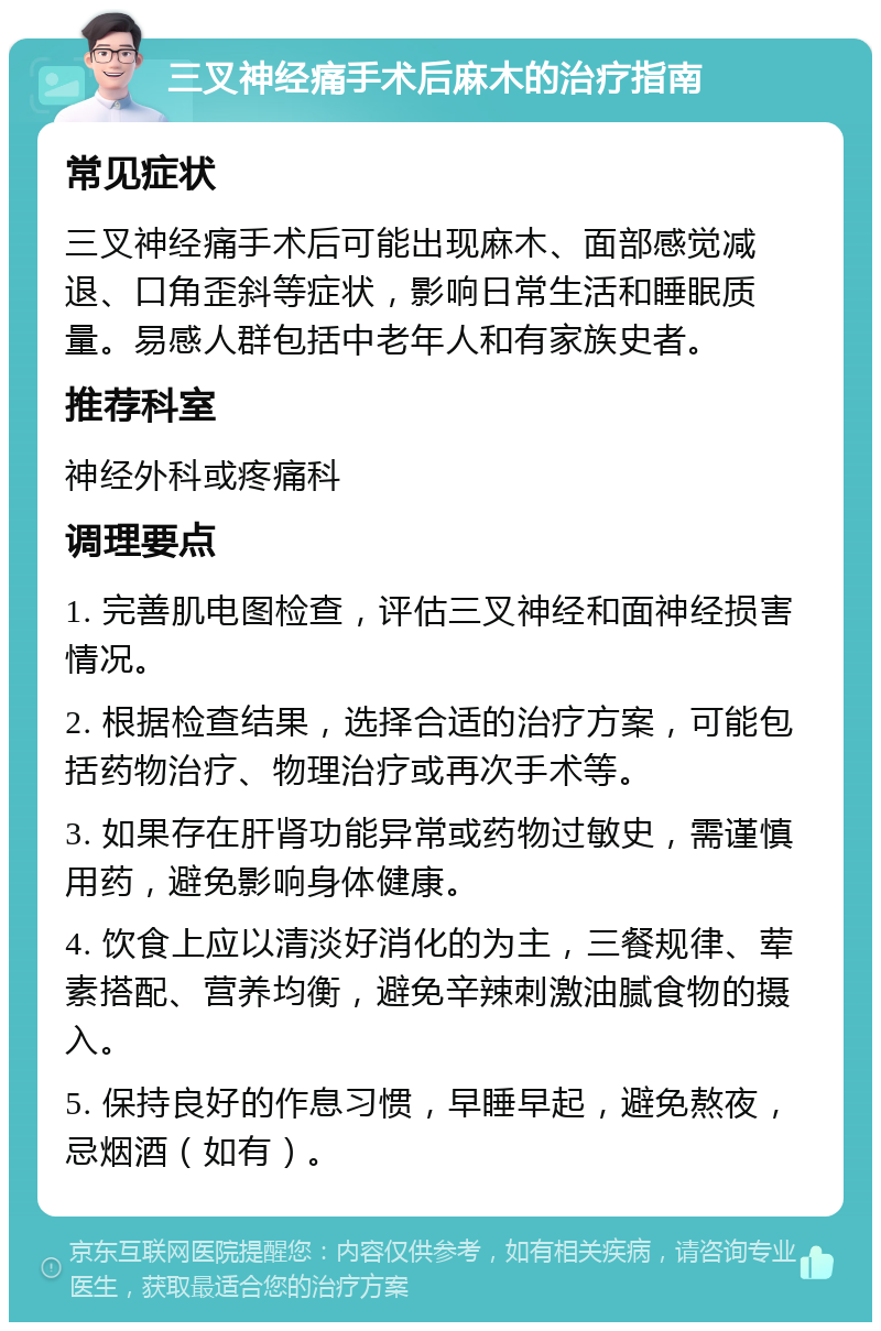 三叉神经痛手术后麻木的治疗指南 常见症状 三叉神经痛手术后可能出现麻木、面部感觉减退、口角歪斜等症状，影响日常生活和睡眠质量。易感人群包括中老年人和有家族史者。 推荐科室 神经外科或疼痛科 调理要点 1. 完善肌电图检查，评估三叉神经和面神经损害情况。 2. 根据检查结果，选择合适的治疗方案，可能包括药物治疗、物理治疗或再次手术等。 3. 如果存在肝肾功能异常或药物过敏史，需谨慎用药，避免影响身体健康。 4. 饮食上应以清淡好消化的为主，三餐规律、荤素搭配、营养均衡，避免辛辣刺激油腻食物的摄入。 5. 保持良好的作息习惯，早睡早起，避免熬夜，忌烟酒（如有）。