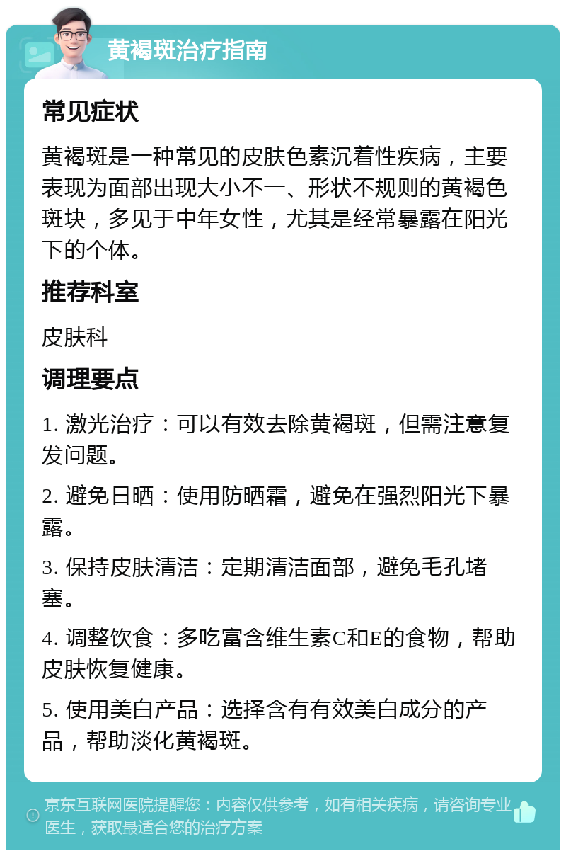 黄褐斑治疗指南 常见症状 黄褐斑是一种常见的皮肤色素沉着性疾病，主要表现为面部出现大小不一、形状不规则的黄褐色斑块，多见于中年女性，尤其是经常暴露在阳光下的个体。 推荐科室 皮肤科 调理要点 1. 激光治疗：可以有效去除黄褐斑，但需注意复发问题。 2. 避免日晒：使用防晒霜，避免在强烈阳光下暴露。 3. 保持皮肤清洁：定期清洁面部，避免毛孔堵塞。 4. 调整饮食：多吃富含维生素C和E的食物，帮助皮肤恢复健康。 5. 使用美白产品：选择含有有效美白成分的产品，帮助淡化黄褐斑。