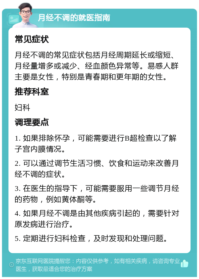 月经不调的就医指南 常见症状 月经不调的常见症状包括月经周期延长或缩短、月经量增多或减少、经血颜色异常等。易感人群主要是女性，特别是青春期和更年期的女性。 推荐科室 妇科 调理要点 1. 如果排除怀孕，可能需要进行B超检查以了解子宫内膜情况。 2. 可以通过调节生活习惯、饮食和运动来改善月经不调的症状。 3. 在医生的指导下，可能需要服用一些调节月经的药物，例如黄体酮等。 4. 如果月经不调是由其他疾病引起的，需要针对原发病进行治疗。 5. 定期进行妇科检查，及时发现和处理问题。