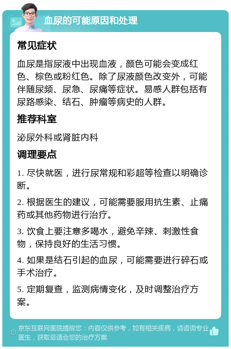 血尿的可能原因和处理 常见症状 血尿是指尿液中出现血液，颜色可能会变成红色、棕色或粉红色。除了尿液颜色改变外，可能伴随尿频、尿急、尿痛等症状。易感人群包括有尿路感染、结石、肿瘤等病史的人群。 推荐科室 泌尿外科或肾脏内科 调理要点 1. 尽快就医，进行尿常规和彩超等检查以明确诊断。 2. 根据医生的建议，可能需要服用抗生素、止痛药或其他药物进行治疗。 3. 饮食上要注意多喝水，避免辛辣、刺激性食物，保持良好的生活习惯。 4. 如果是结石引起的血尿，可能需要进行碎石或手术治疗。 5. 定期复查，监测病情变化，及时调整治疗方案。