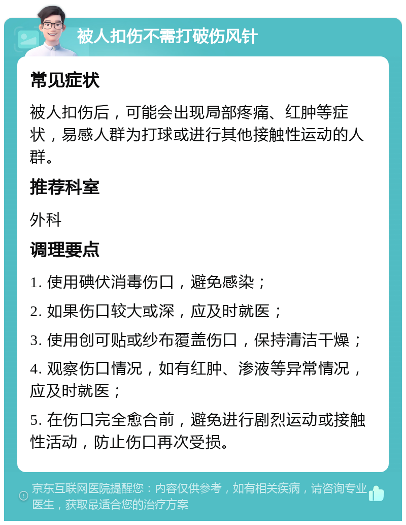 被人扣伤不需打破伤风针 常见症状 被人扣伤后，可能会出现局部疼痛、红肿等症状，易感人群为打球或进行其他接触性运动的人群。 推荐科室 外科 调理要点 1. 使用碘伏消毒伤口，避免感染； 2. 如果伤口较大或深，应及时就医； 3. 使用创可贴或纱布覆盖伤口，保持清洁干燥； 4. 观察伤口情况，如有红肿、渗液等异常情况，应及时就医； 5. 在伤口完全愈合前，避免进行剧烈运动或接触性活动，防止伤口再次受损。