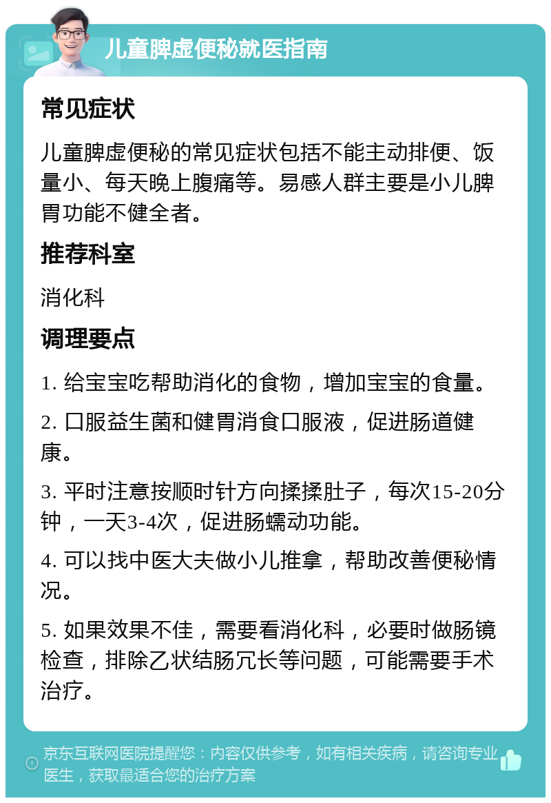 儿童脾虚便秘就医指南 常见症状 儿童脾虚便秘的常见症状包括不能主动排便、饭量小、每天晚上腹痛等。易感人群主要是小儿脾胃功能不健全者。 推荐科室 消化科 调理要点 1. 给宝宝吃帮助消化的食物，增加宝宝的食量。 2. 口服益生菌和健胃消食口服液，促进肠道健康。 3. 平时注意按顺时针方向揉揉肚子，每次15-20分钟，一天3-4次，促进肠蠕动功能。 4. 可以找中医大夫做小儿推拿，帮助改善便秘情况。 5. 如果效果不佳，需要看消化科，必要时做肠镜检查，排除乙状结肠冗长等问题，可能需要手术治疗。