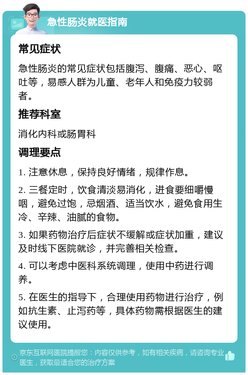 急性肠炎就医指南 常见症状 急性肠炎的常见症状包括腹泻、腹痛、恶心、呕吐等，易感人群为儿童、老年人和免疫力较弱者。 推荐科室 消化内科或肠胃科 调理要点 1. 注意休息，保持良好情绪，规律作息。 2. 三餐定时，饮食清淡易消化，进食要细嚼慢咽，避免过饱，忌烟酒、适当饮水，避免食用生冷、辛辣、油腻的食物。 3. 如果药物治疗后症状不缓解或症状加重，建议及时线下医院就诊，并完善相关检查。 4. 可以考虑中医科系统调理，使用中药进行调养。 5. 在医生的指导下，合理使用药物进行治疗，例如抗生素、止泻药等，具体药物需根据医生的建议使用。