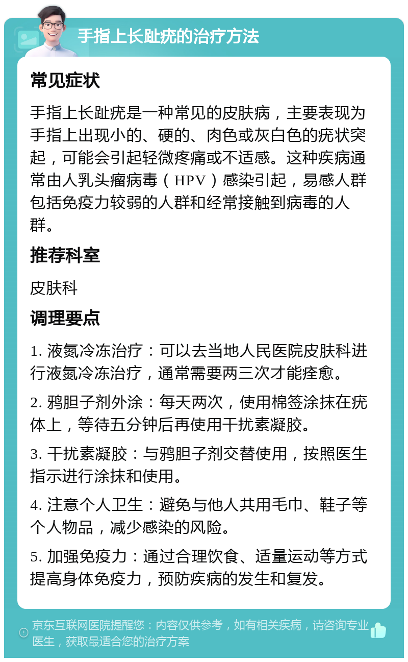 手指上长趾疣的治疗方法 常见症状 手指上长趾疣是一种常见的皮肤病，主要表现为手指上出现小的、硬的、肉色或灰白色的疣状突起，可能会引起轻微疼痛或不适感。这种疾病通常由人乳头瘤病毒（HPV）感染引起，易感人群包括免疫力较弱的人群和经常接触到病毒的人群。 推荐科室 皮肤科 调理要点 1. 液氮冷冻治疗：可以去当地人民医院皮肤科进行液氮冷冻治疗，通常需要两三次才能痊愈。 2. 鸦胆子剂外涂：每天两次，使用棉签涂抹在疣体上，等待五分钟后再使用干扰素凝胶。 3. 干扰素凝胶：与鸦胆子剂交替使用，按照医生指示进行涂抹和使用。 4. 注意个人卫生：避免与他人共用毛巾、鞋子等个人物品，减少感染的风险。 5. 加强免疫力：通过合理饮食、适量运动等方式提高身体免疫力，预防疾病的发生和复发。