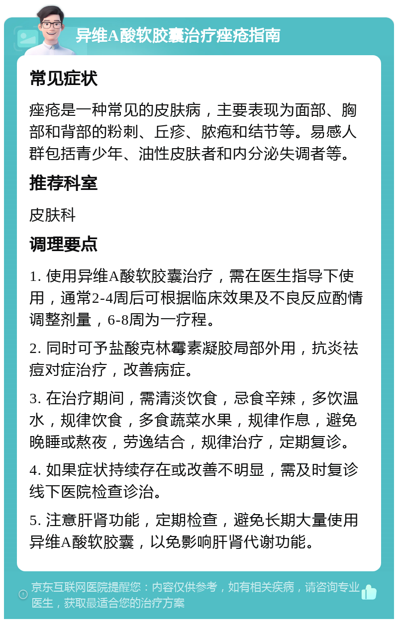 异维A酸软胶囊治疗痤疮指南 常见症状 痤疮是一种常见的皮肤病，主要表现为面部、胸部和背部的粉刺、丘疹、脓疱和结节等。易感人群包括青少年、油性皮肤者和内分泌失调者等。 推荐科室 皮肤科 调理要点 1. 使用异维A酸软胶囊治疗，需在医生指导下使用，通常2-4周后可根据临床效果及不良反应酌情调整剂量，6-8周为一疗程。 2. 同时可予盐酸克林霉素凝胶局部外用，抗炎祛痘对症治疗，改善病症。 3. 在治疗期间，需清淡饮食，忌食辛辣，多饮温水，规律饮食，多食蔬菜水果，规律作息，避免晚睡或熬夜，劳逸结合，规律治疗，定期复诊。 4. 如果症状持续存在或改善不明显，需及时复诊线下医院检查诊治。 5. 注意肝肾功能，定期检查，避免长期大量使用异维A酸软胶囊，以免影响肝肾代谢功能。