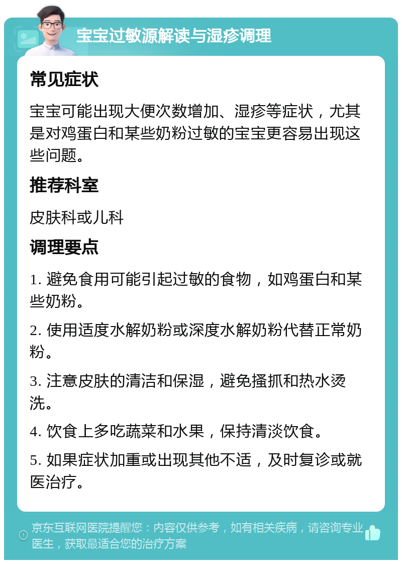 宝宝过敏源解读与湿疹调理 常见症状 宝宝可能出现大便次数增加、湿疹等症状，尤其是对鸡蛋白和某些奶粉过敏的宝宝更容易出现这些问题。 推荐科室 皮肤科或儿科 调理要点 1. 避免食用可能引起过敏的食物，如鸡蛋白和某些奶粉。 2. 使用适度水解奶粉或深度水解奶粉代替正常奶粉。 3. 注意皮肤的清洁和保湿，避免搔抓和热水烫洗。 4. 饮食上多吃蔬菜和水果，保持清淡饮食。 5. 如果症状加重或出现其他不适，及时复诊或就医治疗。