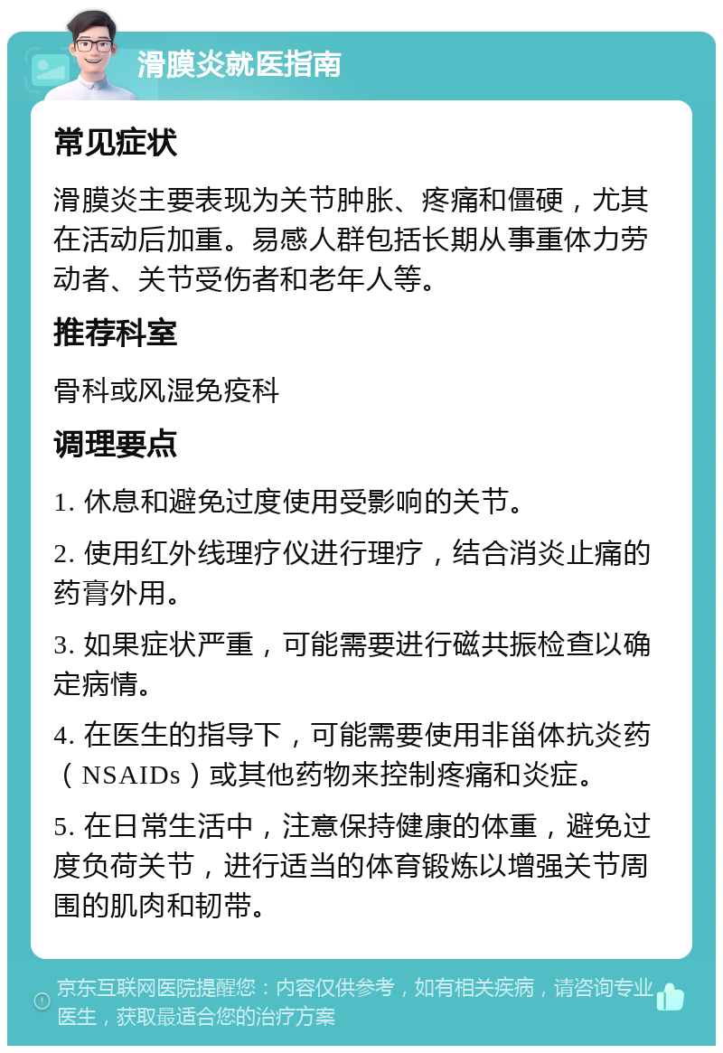 滑膜炎就医指南 常见症状 滑膜炎主要表现为关节肿胀、疼痛和僵硬，尤其在活动后加重。易感人群包括长期从事重体力劳动者、关节受伤者和老年人等。 推荐科室 骨科或风湿免疫科 调理要点 1. 休息和避免过度使用受影响的关节。 2. 使用红外线理疗仪进行理疗，结合消炎止痛的药膏外用。 3. 如果症状严重，可能需要进行磁共振检查以确定病情。 4. 在医生的指导下，可能需要使用非甾体抗炎药（NSAIDs）或其他药物来控制疼痛和炎症。 5. 在日常生活中，注意保持健康的体重，避免过度负荷关节，进行适当的体育锻炼以增强关节周围的肌肉和韧带。