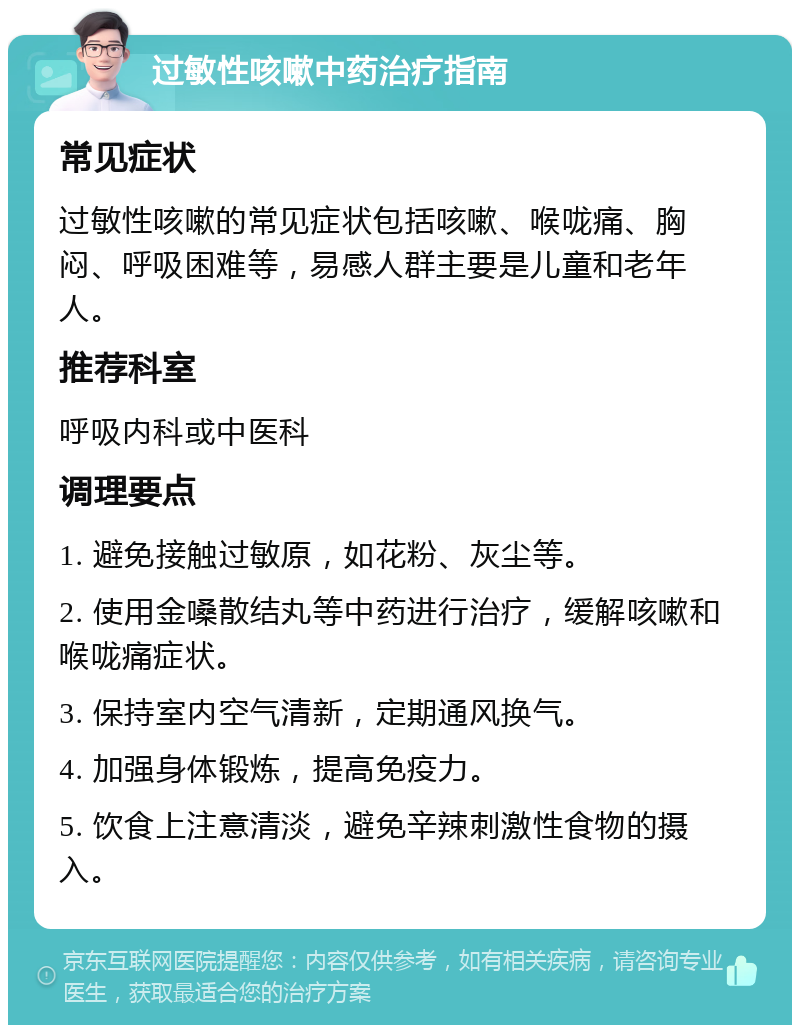 过敏性咳嗽中药治疗指南 常见症状 过敏性咳嗽的常见症状包括咳嗽、喉咙痛、胸闷、呼吸困难等，易感人群主要是儿童和老年人。 推荐科室 呼吸内科或中医科 调理要点 1. 避免接触过敏原，如花粉、灰尘等。 2. 使用金嗓散结丸等中药进行治疗，缓解咳嗽和喉咙痛症状。 3. 保持室内空气清新，定期通风换气。 4. 加强身体锻炼，提高免疫力。 5. 饮食上注意清淡，避免辛辣刺激性食物的摄入。