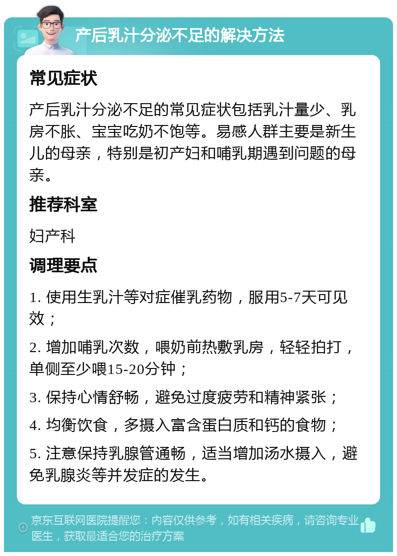 产后乳汁分泌不足的解决方法 常见症状 产后乳汁分泌不足的常见症状包括乳汁量少、乳房不胀、宝宝吃奶不饱等。易感人群主要是新生儿的母亲，特别是初产妇和哺乳期遇到问题的母亲。 推荐科室 妇产科 调理要点 1. 使用生乳汁等对症催乳药物，服用5-7天可见效； 2. 增加哺乳次数，喂奶前热敷乳房，轻轻拍打，单侧至少喂15-20分钟； 3. 保持心情舒畅，避免过度疲劳和精神紧张； 4. 均衡饮食，多摄入富含蛋白质和钙的食物； 5. 注意保持乳腺管通畅，适当增加汤水摄入，避免乳腺炎等并发症的发生。