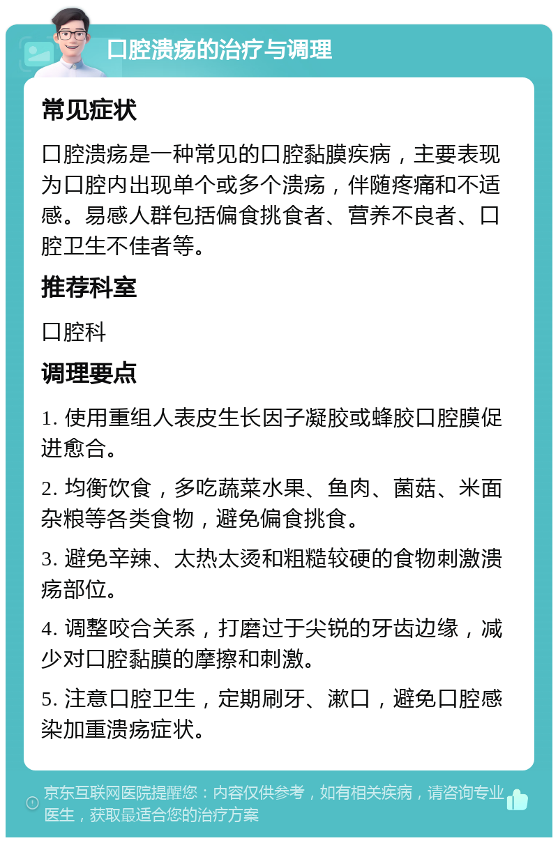 口腔溃疡的治疗与调理 常见症状 口腔溃疡是一种常见的口腔黏膜疾病，主要表现为口腔内出现单个或多个溃疡，伴随疼痛和不适感。易感人群包括偏食挑食者、营养不良者、口腔卫生不佳者等。 推荐科室 口腔科 调理要点 1. 使用重组人表皮生长因子凝胶或蜂胶口腔膜促进愈合。 2. 均衡饮食，多吃蔬菜水果、鱼肉、菌菇、米面杂粮等各类食物，避免偏食挑食。 3. 避免辛辣、太热太烫和粗糙较硬的食物刺激溃疡部位。 4. 调整咬合关系，打磨过于尖锐的牙齿边缘，减少对口腔黏膜的摩擦和刺激。 5. 注意口腔卫生，定期刷牙、漱口，避免口腔感染加重溃疡症状。