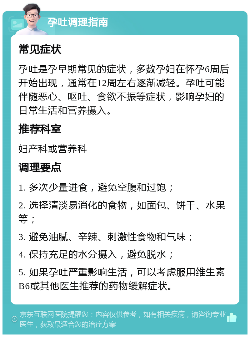 孕吐调理指南 常见症状 孕吐是孕早期常见的症状，多数孕妇在怀孕6周后开始出现，通常在12周左右逐渐减轻。孕吐可能伴随恶心、呕吐、食欲不振等症状，影响孕妇的日常生活和营养摄入。 推荐科室 妇产科或营养科 调理要点 1. 多次少量进食，避免空腹和过饱； 2. 选择清淡易消化的食物，如面包、饼干、水果等； 3. 避免油腻、辛辣、刺激性食物和气味； 4. 保持充足的水分摄入，避免脱水； 5. 如果孕吐严重影响生活，可以考虑服用维生素B6或其他医生推荐的药物缓解症状。