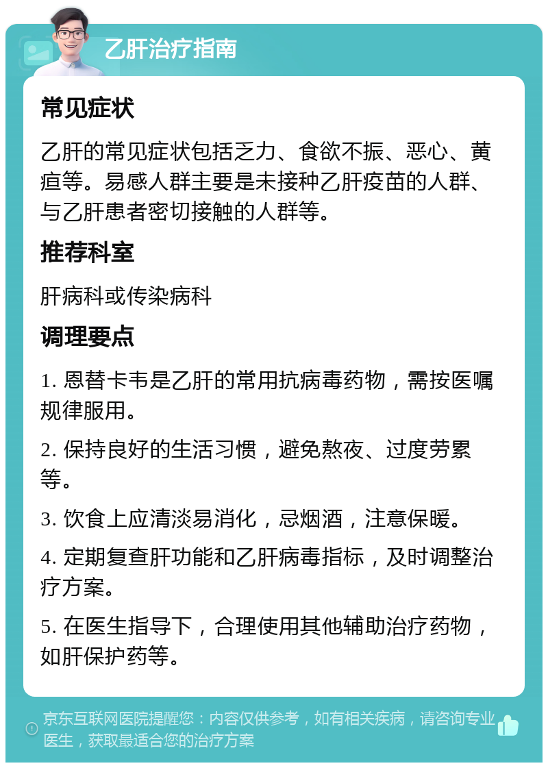 乙肝治疗指南 常见症状 乙肝的常见症状包括乏力、食欲不振、恶心、黄疸等。易感人群主要是未接种乙肝疫苗的人群、与乙肝患者密切接触的人群等。 推荐科室 肝病科或传染病科 调理要点 1. 恩替卡韦是乙肝的常用抗病毒药物，需按医嘱规律服用。 2. 保持良好的生活习惯，避免熬夜、过度劳累等。 3. 饮食上应清淡易消化，忌烟酒，注意保暖。 4. 定期复查肝功能和乙肝病毒指标，及时调整治疗方案。 5. 在医生指导下，合理使用其他辅助治疗药物，如肝保护药等。