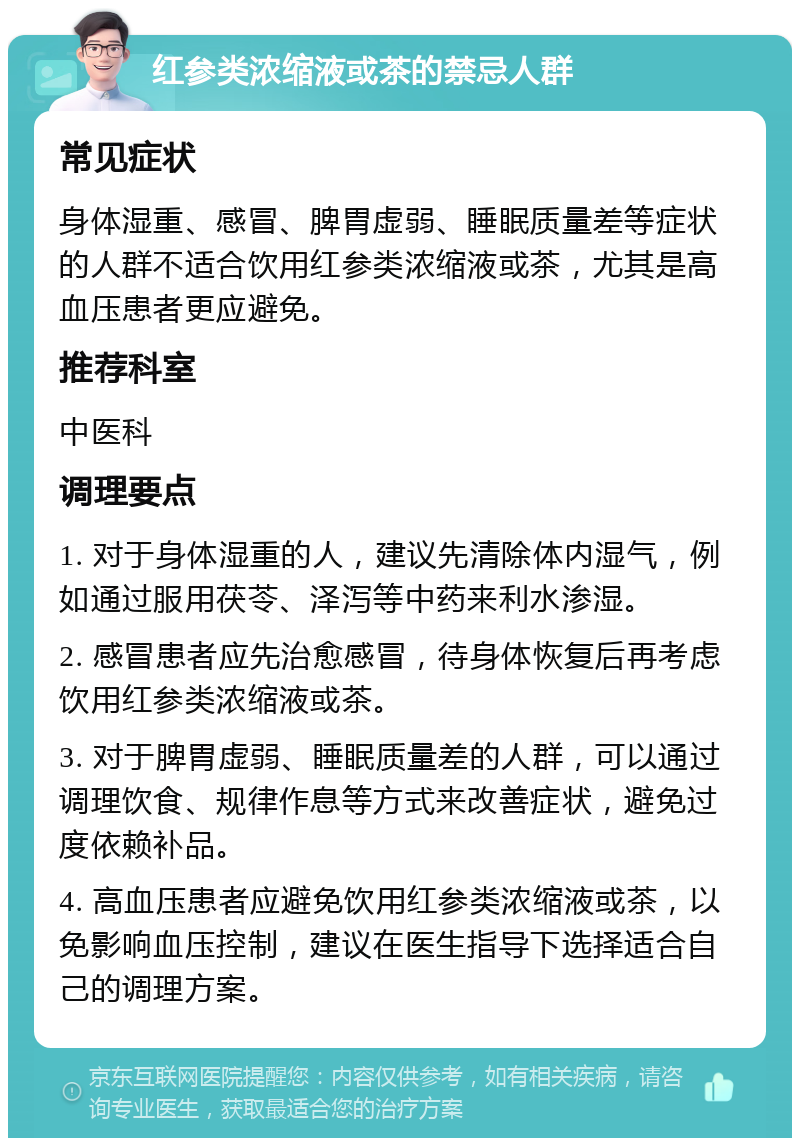 红参类浓缩液或茶的禁忌人群 常见症状 身体湿重、感冒、脾胃虚弱、睡眠质量差等症状的人群不适合饮用红参类浓缩液或茶，尤其是高血压患者更应避免。 推荐科室 中医科 调理要点 1. 对于身体湿重的人，建议先清除体内湿气，例如通过服用茯苓、泽泻等中药来利水渗湿。 2. 感冒患者应先治愈感冒，待身体恢复后再考虑饮用红参类浓缩液或茶。 3. 对于脾胃虚弱、睡眠质量差的人群，可以通过调理饮食、规律作息等方式来改善症状，避免过度依赖补品。 4. 高血压患者应避免饮用红参类浓缩液或茶，以免影响血压控制，建议在医生指导下选择适合自己的调理方案。