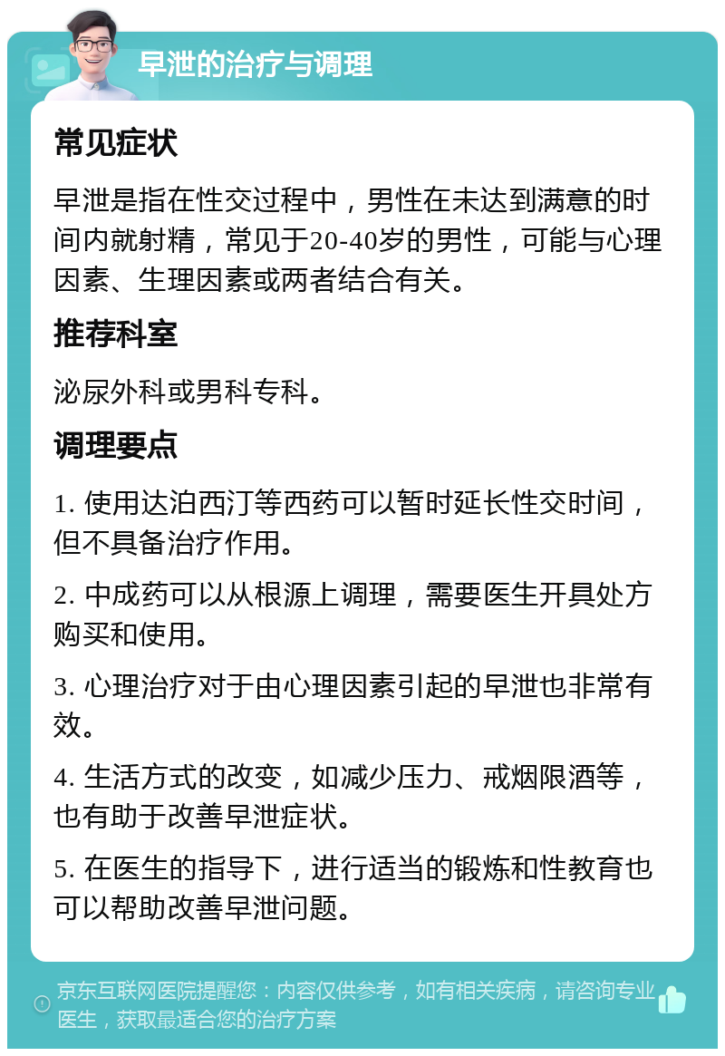 早泄的治疗与调理 常见症状 早泄是指在性交过程中，男性在未达到满意的时间内就射精，常见于20-40岁的男性，可能与心理因素、生理因素或两者结合有关。 推荐科室 泌尿外科或男科专科。 调理要点 1. 使用达泊西汀等西药可以暂时延长性交时间，但不具备治疗作用。 2. 中成药可以从根源上调理，需要医生开具处方购买和使用。 3. 心理治疗对于由心理因素引起的早泄也非常有效。 4. 生活方式的改变，如减少压力、戒烟限酒等，也有助于改善早泄症状。 5. 在医生的指导下，进行适当的锻炼和性教育也可以帮助改善早泄问题。