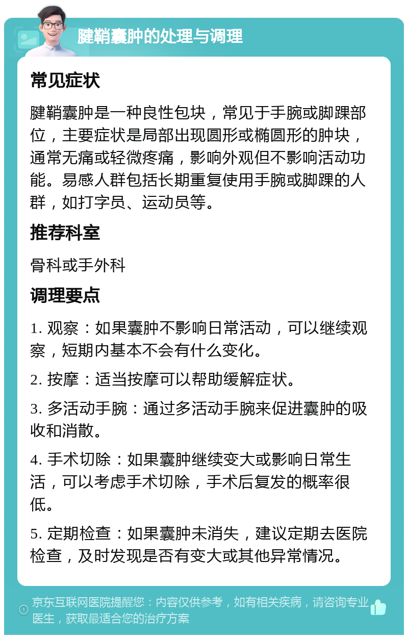 腱鞘囊肿的处理与调理 常见症状 腱鞘囊肿是一种良性包块，常见于手腕或脚踝部位，主要症状是局部出现圆形或椭圆形的肿块，通常无痛或轻微疼痛，影响外观但不影响活动功能。易感人群包括长期重复使用手腕或脚踝的人群，如打字员、运动员等。 推荐科室 骨科或手外科 调理要点 1. 观察：如果囊肿不影响日常活动，可以继续观察，短期内基本不会有什么变化。 2. 按摩：适当按摩可以帮助缓解症状。 3. 多活动手腕：通过多活动手腕来促进囊肿的吸收和消散。 4. 手术切除：如果囊肿继续变大或影响日常生活，可以考虑手术切除，手术后复发的概率很低。 5. 定期检查：如果囊肿未消失，建议定期去医院检查，及时发现是否有变大或其他异常情况。