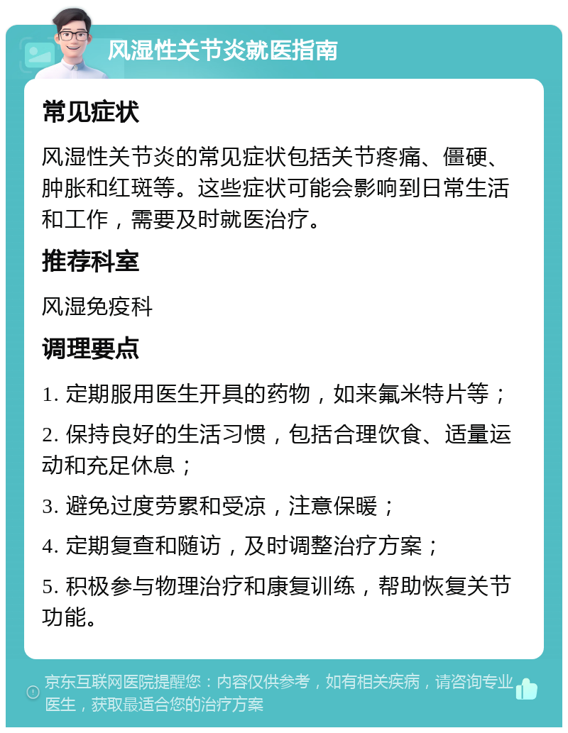 风湿性关节炎就医指南 常见症状 风湿性关节炎的常见症状包括关节疼痛、僵硬、肿胀和红斑等。这些症状可能会影响到日常生活和工作，需要及时就医治疗。 推荐科室 风湿免疫科 调理要点 1. 定期服用医生开具的药物，如来氟米特片等； 2. 保持良好的生活习惯，包括合理饮食、适量运动和充足休息； 3. 避免过度劳累和受凉，注意保暖； 4. 定期复查和随访，及时调整治疗方案； 5. 积极参与物理治疗和康复训练，帮助恢复关节功能。