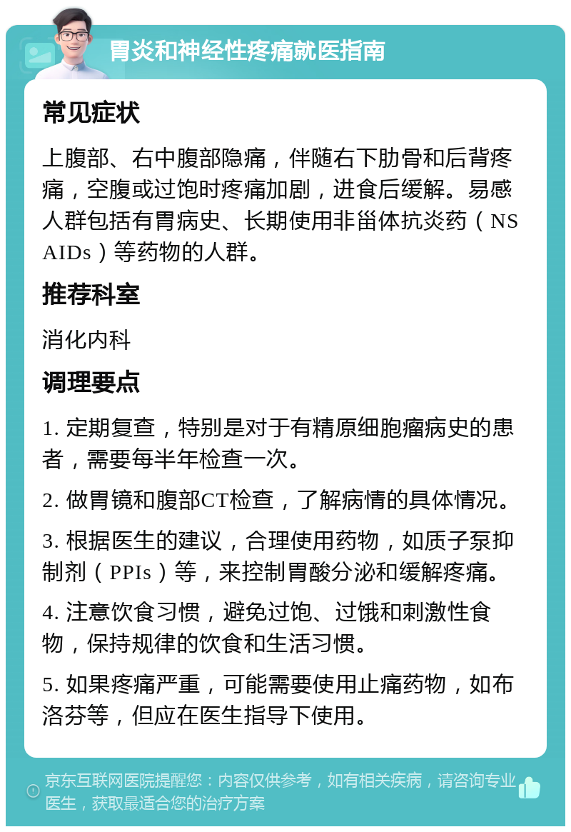 胃炎和神经性疼痛就医指南 常见症状 上腹部、右中腹部隐痛，伴随右下肋骨和后背疼痛，空腹或过饱时疼痛加剧，进食后缓解。易感人群包括有胃病史、长期使用非甾体抗炎药（NSAIDs）等药物的人群。 推荐科室 消化内科 调理要点 1. 定期复查，特别是对于有精原细胞瘤病史的患者，需要每半年检查一次。 2. 做胃镜和腹部CT检查，了解病情的具体情况。 3. 根据医生的建议，合理使用药物，如质子泵抑制剂（PPIs）等，来控制胃酸分泌和缓解疼痛。 4. 注意饮食习惯，避免过饱、过饿和刺激性食物，保持规律的饮食和生活习惯。 5. 如果疼痛严重，可能需要使用止痛药物，如布洛芬等，但应在医生指导下使用。