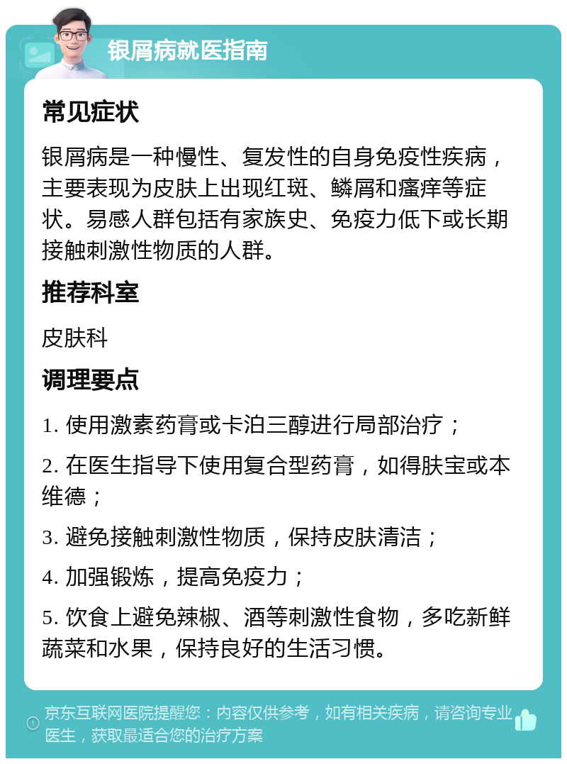 银屑病就医指南 常见症状 银屑病是一种慢性、复发性的自身免疫性疾病，主要表现为皮肤上出现红斑、鳞屑和瘙痒等症状。易感人群包括有家族史、免疫力低下或长期接触刺激性物质的人群。 推荐科室 皮肤科 调理要点 1. 使用激素药膏或卡泊三醇进行局部治疗； 2. 在医生指导下使用复合型药膏，如得肤宝或本维德； 3. 避免接触刺激性物质，保持皮肤清洁； 4. 加强锻炼，提高免疫力； 5. 饮食上避免辣椒、酒等刺激性食物，多吃新鲜蔬菜和水果，保持良好的生活习惯。