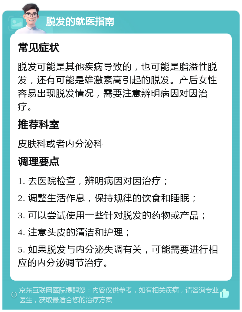 脱发的就医指南 常见症状 脱发可能是其他疾病导致的，也可能是脂溢性脱发，还有可能是雄激素高引起的脱发。产后女性容易出现脱发情况，需要注意辨明病因对因治疗。 推荐科室 皮肤科或者内分泌科 调理要点 1. 去医院检查，辨明病因对因治疗； 2. 调整生活作息，保持规律的饮食和睡眠； 3. 可以尝试使用一些针对脱发的药物或产品； 4. 注意头皮的清洁和护理； 5. 如果脱发与内分泌失调有关，可能需要进行相应的内分泌调节治疗。