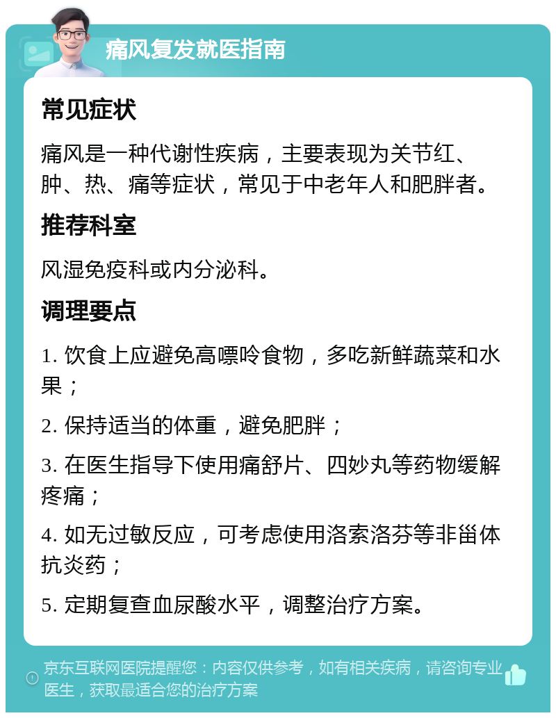 痛风复发就医指南 常见症状 痛风是一种代谢性疾病，主要表现为关节红、肿、热、痛等症状，常见于中老年人和肥胖者。 推荐科室 风湿免疫科或内分泌科。 调理要点 1. 饮食上应避免高嘌呤食物，多吃新鲜蔬菜和水果； 2. 保持适当的体重，避免肥胖； 3. 在医生指导下使用痛舒片、四妙丸等药物缓解疼痛； 4. 如无过敏反应，可考虑使用洛索洛芬等非甾体抗炎药； 5. 定期复查血尿酸水平，调整治疗方案。