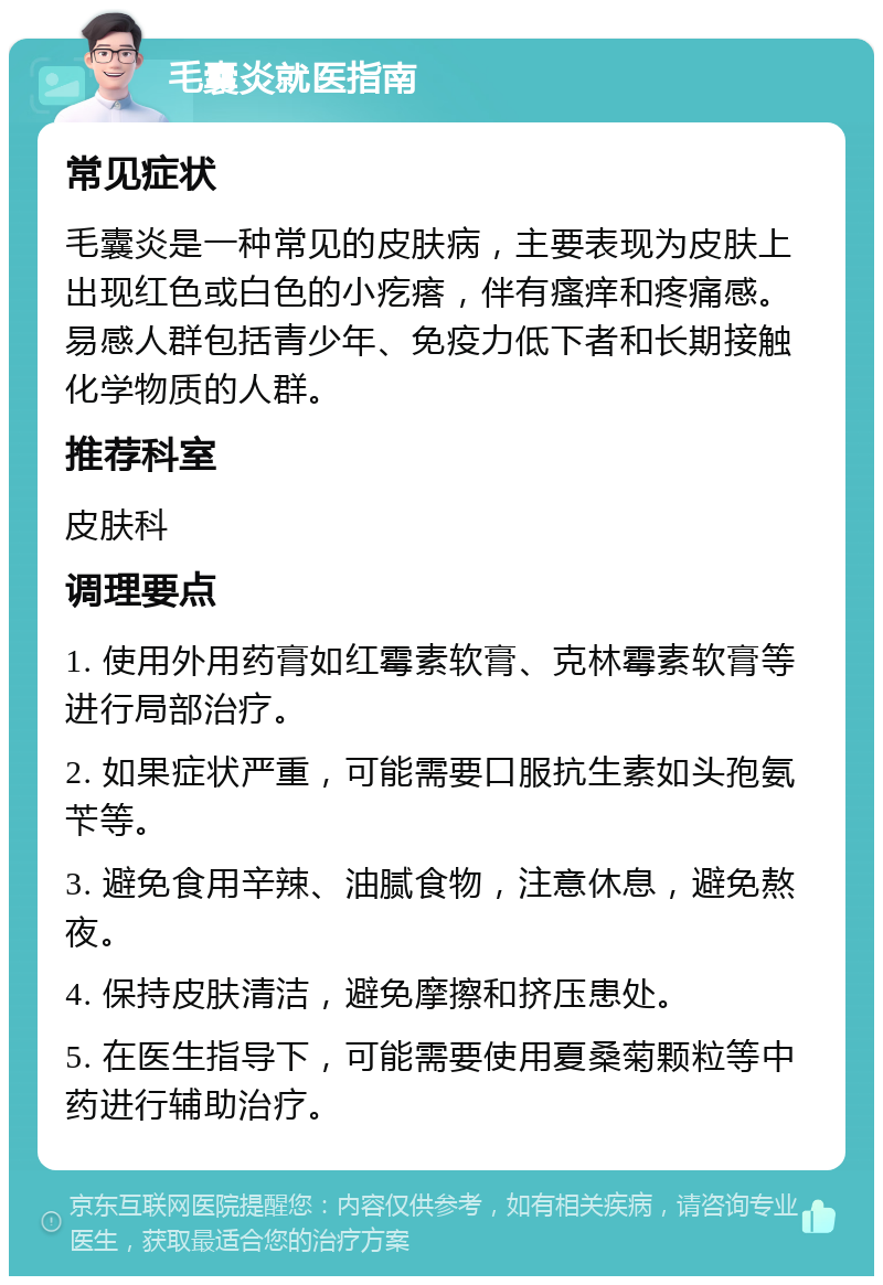 毛囊炎就医指南 常见症状 毛囊炎是一种常见的皮肤病，主要表现为皮肤上出现红色或白色的小疙瘩，伴有瘙痒和疼痛感。易感人群包括青少年、免疫力低下者和长期接触化学物质的人群。 推荐科室 皮肤科 调理要点 1. 使用外用药膏如红霉素软膏、克林霉素软膏等进行局部治疗。 2. 如果症状严重，可能需要口服抗生素如头孢氨苄等。 3. 避免食用辛辣、油腻食物，注意休息，避免熬夜。 4. 保持皮肤清洁，避免摩擦和挤压患处。 5. 在医生指导下，可能需要使用夏桑菊颗粒等中药进行辅助治疗。